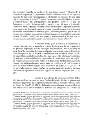 25
Há, portanto, “medida em desfavor de uma única pessoa”77
. Quanto (b) à
“função de segurança”78
, o processo destrói a abstratividade da lei, que é a
maneira de ligar uma “consequência à atribuição ou emissão de uma ação
típica, enquanto tal repetível”79
, apta a “assegurar a previsibilidade e portanto
a calculabilidade das consequências das próprias ações”80
. O que era
fartamente previsível foi desprezado e tornado crime. Já sobre a (c) função
libertadora da lei, o processo quebra o nexo de obediência impessoal e indireto
entre as pessoas (liberdade negativa), único possível na democracia, fundada
em ordens provenientes da vontade geral (liberdade positiva) que o voto da
maioria dos cidadãos proporciona, por fazer prevalecer a vontade de um único
homem (Eduardo Cunha) e de seu grupo, o temido demon of faction, que, at
certain seasons, extend his sceptre over all numbers bodies of men.81
A respeito do (ii) quid, a denúncia é contraditória e
omissa, obrigada, pois, a assimilar a postura do chefe, que lhe dá orientações.
Na primeira imputação, não há descrição dos malefícios, pois a fixierung na
meta fiscal foi cumprida. E, o essencial para a cognição da causa, o Congresso
Nacional aprovou o PLN 5/2015, convolando os atos anteriores em lei. Se não
há inconstitucionalidades nesta lei, ela é que vale, e não a força circunstancial
da poderosa e dissimulada factio. Aprovada a lei, nada mais pode ser exigido
do Poder Executivo, enquanto poder, e da Presidente da República, enquanto
pessoa, que, obrigatoriamente, como todos os brasileiros, só está obrigada a
fazer ou deixar de fazer alguma coisa em virtude de lei (art. 5.º, II, da CF). A
lei aprovada afasta as interpretações em sentido contrário, exclui a ilicitude
das condutas e promove o exercício regular de direitos subjetivos (art. 23 do
CP).
Quanto à ação atípica de execução do Plano Safra,
não há malefícios expostos na parte final do Relatório. Refere a “persistentes
atrasos no pagamento de compromissos financeiros do Tesouro Nacional junto
ao Banco do Brasil” (fl. 124 do Relatório) sem esclarecer, sem qualificar se
são atrasos ou se eles decorrem da natureza das obrigações do Tesouro de
77
Norberto Bobbio, “Governo dos homens ou governo das leis”, O futuro da democracia. Uma defesa das
regras do jogo, 5.ª edição, Paz e Terra, tradução de Marco Aurélio Nogueira, Rio de Janeiro, 1986, p. 158.
78
Norberto Bobbio, “Governo dos homens ou governo das leis”, O futuro da democracia. Uma defesa das
regras do jogo, 5.ª edição, Paz e Terra, tradução de Marco Aurélio Nogueira, Rio de Janeiro, 1986, p. 157.
79
Norberto Bobbio, “Governo dos homens ou governo das leis”, O futuro da democracia. Uma defesa das
regras do jogo, 5.ª edição, Paz e Terra, tradução de Marco Aurélio Nogueira, Rio de Janeiro, 1986, p. 157.
80
Norberto Bobbio, “Governo dos homens ou governo das leis”, O futuro da democracia. Uma defesa das
regras do jogo, 5.ª edição, Paz e Terra, tradução de Marco Aurélio Nogueira, Rio de Janeiro, 1986, p. 157.
81
Alexander Hamilton, The Federalist, number nº 65, Encyclopaedia Britannica, University of Chicago,
Twenty-third printing, 1980, p. 200.
 