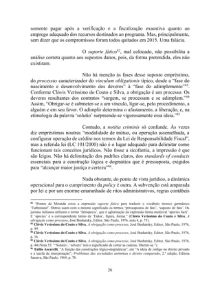 26
somente pagar após a verificação e a fiscalização exaustiva quanto ao
emprego adequado dos recursos destinados ao programa. Mas, principalmente,
sem dizer que os compromissos foram todos quitados em 2015. Uma falácia.
O suporte fático82
, mal colocado, não possibilita a
análise correta quanto aos supostos danos, pois, da forma pretendida, eles não
existiram.
Não há menção às fases desse suposto empréstimo,
do processus caracterizador do vinculum obligationis típico, desde a “fase do
nascimento e desenvolvimento dos deveres” à “fase do adimplemento”83
.
Conforme Clóvis Veríssimo do Couto e Silva, a obrigação é um processo. Os
deveres resultantes dos contratos “surgem, se processam e se adimplem.”84
Assim, “Obrigar-se é submeter-se a um vínculo, ligar-se, pelo procedimento, a
alguém e em seu favor. O adimplir determina o afastamento, a liberação, e, na
etimologia da palavra ‘solutio’ surpreende-se vigorosamente essa ideia.”85
Contudo, a notitia criminis só confunde. Às vezes
diz empréstimos noutras “modalidade de mútuo, ou operação assemelhada, a
configurar operação de crédito nos termos da Lei de Responsabilidade Fiscal”,
mas a referida lei (LC 101/2000) não é o lugar adequado para delimitar como
funcionam tais conceitos jurídicos. Não fosse a sicofantia, a impressão é que
são leigos. Não há delimitação dos padrões claros, dos standards of conducts
essenciais para a construção lógica e dogmática que é pressuposta, exigidos
para “alcançar maior justiça e certeza”86
.
Nada obstante, do ponto de vista jurídico, a dinâmica
operacional para o cumprimento da policy é outra. A subvenção está amparada
por lei e por um enorme emaranhado de ritos administrativos, regras contábeis
82
“Pontes de Miranda criou a expressão suporte fático para traduzir o vocábulo técnico germânico
‘Tatbestand’. Outros usam com o mesmo significado os termos ‘pressupostos de fato’, ‘suposto de fato’. Os
juristas italianos utilizam o termo ‘fattispecie’, que é aglutinação da expressão latina medieval ‘species facti’.
E ‘species’ é o correspondente latino de ‘Eidos’, figura, forma.” (Clóvis Veríssimo do Couto e Silva, A
obrigação como processo, José Bushatsky, Editor, São Paulo, 1976, nota 4, p. 75).
83
Clóvis Veríssimo do Couto e Silva, A obrigação como processo, José Bushatsky, Editor, São Paulo, 1976,
p. 44.
84
Clóvis Veríssimo do Couto e Silva, A obrigação como processo, José Bushatsky, Editor, São Paulo, 1976,
p. 16.
85
Clóvis Veríssimo do Couto e Silva, A obrigação como processo, José Bushatsky, Editor, São Paulo, 1976,
p. 44 (Nota 52: “‘Solutio’, ‘solvere’ tem o significado de cortar as cadeias, libertar-se.”).
86
Tullio Ascarelli, “A função das construções lógico-dogmáticas”, em “A ideia de código no direito privado
e a tarefa da interpretação”, Problemas das sociedades anônimas e direito comparado, 2.ª edição, Editora
Saraiva, São Paulo, 1969, p. 78.
 