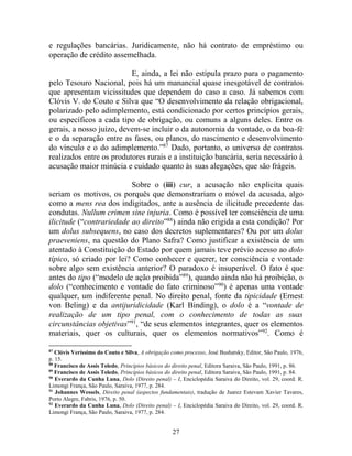 27
e regulações bancárias. Juridicamente, não há contrato de empréstimo ou
operação de crédito assemelhada.
E, ainda, a lei não estipula prazo para o pagamento
pelo Tesouro Nacional, pois há um manancial quase inesgotável de contratos
que apresentam vicissitudes que dependem do caso a caso. Já sabemos com
Clóvis V. do Couto e Silva que “O desenvolvimento da relação obrigacional,
polarizado pelo adimplemento, está condicionado por certos princípios gerais,
ou específicos a cada tipo de obrigação, ou comuns a alguns deles. Entre os
gerais, a nosso juízo, devem-se incluir o da autonomia da vontade, o da boa-fé
e o da separação entre as fases, ou planos, do nascimento e desenvolvimento
do vínculo e o do adimplemento.”87
Dado, portanto, o universo de contratos
realizados entre os produtores rurais e a instituição bancária, seria necessário à
acusação maior minúcia e cuidado quanto às suas alegações, que são frágeis.
Sobre o (iii) cur, a acusação não explicita quais
seriam os motivos, os porquês que demonstrariam o móvel da acusada, algo
como a mens rea dos indigitados, ante a ausência de ilicitude precedente das
condutas. Nullum crimen sine injuria. Como é possível ter consciência de uma
ilicitude (“contrariedade ao direito”88
) ainda não erigida a esta condição? Por
um dolus subsequens, no caso dos decretos suplementares? Ou por um dolus
praeveniens, na questão do Plano Safra? Como justificar a existência de um
atentado à Constituição do Estado por quem jamais teve prévio acesso ao dolo
típico, só criado por lei? Como conhecer e querer, ter consciência e vontade
sobre algo sem existência anterior? O paradoxo é insuperável. O fato é que
antes do tipo (“modelo de ação proibida”89
), quando ainda não há proibição, o
dolo (“conhecimento e vontade do fato criminoso”90
) é apenas uma vontade
qualquer, um indiferente penal. No direito penal, fonte da tipicidade (Ernest
von Beling) e da antijuridicidade (Karl Binding), o dolo é a “vontade de
realização de um tipo penal, com o conhecimento de todas as suas
circunstâncias objetivas”91
, “de seus elementos integrantes, quer os elementos
materiais, quer os culturais, quer os elementos normativos”92
. Como é
87
Clóvis Veríssimo do Couto e Silva, A obrigação como processo, José Bushatsky, Editor, São Paulo, 1976,
p. 15.
88
Francisco de Assis Toledo, Princípios básicos do direito penal, Editora Saraiva, São Paulo, 1991, p. 86.
89
Francisco de Assis Toledo, Princípios básicos do direito penal, Editora Saraiva, São Paulo, 1991, p. 84.
90
Everardo da Cunha Luna, Dolo (Direito penal) – I, Enciclopédia Saraiva do Direito, vol. 29, coord. R.
Limongi França, São Paulo, Saraiva, 1977, p. 284.
91
Johannes Wessels, Direito penal (aspectos fundamentais), tradução de Juarez Estevam Xavier Tavares,
Porto Alegre, Fabris, 1976, p. 50.
92
Everardo da Cunha Luna, Dolo (Direito penal) – I, Enciclopédia Saraiva do Direito, vol. 29, coord. R.
Limongi França, São Paulo, Saraiva, 1977, p. 284.
 