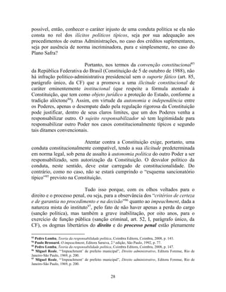 28
possível, então, conhecer o caráter injusto de uma conduta política se ela não
consta no rol dos ilícitos políticos típicos, seja por sua adequação aos
procedimentos de outras Administrações, no caso dos créditos suplementares,
seja por ausência de norma incriminadora, pura e simplesmente, no caso do
Plano Safra?
Portanto, nos termos da convenção constitucional93
da República Federativa do Brasil (Constituição de 5 de outubro de 1988), não
há infração político-administrativa presidencial sem o suporte fático (art. 85,
parágrafo único, da CF) que a promova a uma ilicitude constitucional de
caráter eminentemente institucional (que respeite a fórmula atentado à
Constituição, que tem como objeto jurídico a proteção do Estado, conforme a
tradição alóctone94
). Assim, em virtude da autonomia e independência entre
os Poderes, apenas o desempate dado pela regulação rigorosa da Constituição
pode justificar, dentro de seus claros limites, que um dos Poderes venha a
responsabilizar outro. O sujeito responsabilizador só tem legitimidade para
responsabilizar outro Poder nos casos constitucionalmente típicos e segundo
tais ditames convencionais.
Atentar contra a Constituição exige, portanto, uma
conduta constitucionalmente compatível, tendo a sua ilicitude predeterminada
em norma legal, sob pena de assalto à autonomia política do outro Poder a ser
responsabilizado, sem autorização da Constituição. O desvalor político da
conduta, neste sentido, deve estar carregado de constitucionalidade. Do
contrário, como no caso, não se estará cumprindo o “esquema sancionatório
típico”95
previsto na Constituição.
Tudo isso porque, com os olhos voltados para o
direito e o processo penal, ou seja, para a observância dos “critérios de certeza
e de garantia no procedimento e na decisão”96
quanto ao impeachment, dada a
natureza mista do instituto97
, pelo fato de não haver apenas a perda do cargo
(sanção política), mas também a grave inabilitação, por oito anos, para o
exercício de função pública (sanção criminal, art. 52, I, parágrafo único, da
CF), os dogmas libertários do direito e do processo penal estão plenamente
93
Pedro Lomba, Teoria da responsabilidade política, Coimbra Editora, Coimbra, 2008, p. 143.
94
Paulo Brossard, O impeachment, Editora Saraiva, 2.ª edição, São Paulo, 1992, p. 77.
95
Pedro Lomba, Teoria da responsabilidade política, Coimbra Editora, Coimbra, 2008, p. 147.
96
Miguel Reale, “‘Impeachment’ de prefeito municipal”, Direito administrativo, Editora Forense, Rio de
Janeiro-São Paulo, 1969, p. 200.
97
Miguel Reale, “‘Impeachment’ de prefeito municipal”, Direito administrativo, Editora Forense, Rio de
Janeiro-São Paulo, 1969, p. 200.
 