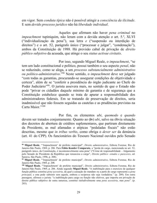 29
em vigor. Sem conduta típica não é possível atingir a consciência da ilicitude.
E sem devido processo jurídico não há liberdade individual.
Aqueles que afirmam não haver pena criminal no
impeachment tupiniquim, não leram com a devida atenção o art. 5.º, XLVI
(“individualização da pena”), sua letra e (“suspensão ou interdição de
direitos”) e o art. 52, parágrafo único (“processar e julgar”, “condenação”),
ambos da Constituição de 1988. Há previsão cabal de privação de direito
público subjetivo da acusada, que atinge o seu status activae civitatis.
Por isso, segundo Miguel Reale, o impeachment, “se
tem um lado constitucional e político, possui também o seu aspecto penal, não
se reduzindo, como se alega, a um processo substancialmente administrativo
ou político-administrativo.”98
Neste sentido, o impeachment deve ser julgado
“com todas as garantias, procurando-se assegurar condições de objetividade e
certeza”, além de se “conferir a presidência do órgão judicante ao Chefe do
Poder Judiciário”99
. O jurista assevera mais, no sentido de que o Estado não
pode “privar os cidadãos daquele mínimo de garantia e de segurança que a
Constituição estabelece quando se trata de apurar a responsabilidade dos
administradores federais. Em se tratando de preservação de direitos, seria
inadmissível que não fossem seguidas as cautelas e as prudências previstas na
Carta Maior.”100
Por fim, os elementos ubi, quomodo e quando
devem ser tratados conjuntamente. Quanto ao (iv) ubi, salvo na óbvia situação
dos decretos de abertura de créditos suplementares, que partiram diretamente
da Presidente, as mal afamadas e atípicas “pedaladas fiscais” não estão
descritas, mesmo que in tribus verbis, como obriga o dever ser da denúncia
(art. 41 do CPP). Os funcionários do Tesouro Nacional ouvidos pelo Senado
98
Miguel Reale, “‘Impeachment’ de prefeito municipal”, Direito administrativo, Editora Forense, Rio de
Janeiro-São Paulo, 1969, p. 206. Para Fábio Konder Comparato, a “perda do cargo, mencionada no art. 52,
parágrafo único, da Constituição, é incontestavelmente uma pena” (“Crime de responsabilidade – Julgamento
pelo Senado de Presidente da República que renunciou a cargo”, Direito público: estudos e pareceres, ed.
Saraiva, São Paulo, 1996, p. 208).
99
Miguel Reale, “‘Impeachment’ de prefeito municipal”, Direito administrativo, Editora Forense, Rio de
Janeiro-São Paulo, 1969, p. 208.
100
Miguel Reale, “‘Impeachment’ de prefeito municipal”, Direito administrativo, Editora Forense, Rio de
Janeiro-São Paulo, 1969, p. 206. Ainda segundo Miguel Reale, “A inabilitação para o exercício de qualquer
função pública constitui pena acessória, da qual a cassação do mandato ou a parte do cargo representa a pena
principal, e esta pode subsistir sem aquela, embora a recíproca não seja verdadeira.” (p. 209). Em outra
passagem, afirmou o jurista: “a inabilitação para cargo ou função não eletivos, que importa em privação de
direito público subjetivo de outra natureza, constitui ineludivelmente uma pena acessória, mas pena”. (p.
203).
 