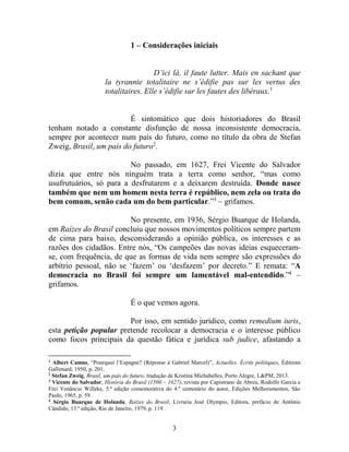 3
1 – Considerações iniciais
D’ici là, il faute lutter. Mais en sachant que
la tyrannie totalitaire ne s’édifie pas sur les vertus des
totalitaires. Elle s’édifie sur les fautes des libéraux.1
É sintomático que dois historiadores do Brasil
tenham notado a constante disfunção de nossa inconsistente democracia,
sempre por acontecer num país do futuro, como no título da obra de Stefan
Zweig, Brasil, um país do futuro2
.
No passado, em 1627, Frei Vicente do Salvador
dizia que entre nós ninguém trata a terra como senhor, “mas como
usufrutuários, só para a desfrutarem e a deixarem destruída. Donde nasce
também que nem um homem nesta terra é repúblico, nem zela ou trata do
bem comum, senão cada um do bem particular.”3
– grifamos.
No presente, em 1936, Sérgio Buarque de Holanda,
em Raízes do Brasil concluiu que nossos movimentos políticos sempre partem
de cima para baixo, desconsiderando a opinião pública, os interesses e as
razões dos cidadãos. Entre nós, “Os campeões das novas ideias esqueceram-
se, com frequência, de que as formas de vida nem sempre são expressões do
arbítrio pessoal, não se ‘fazem’ ou ‘desfazem’ por decreto.” E remata: “A
democracia no Brasil foi sempre um lamentável mal-entendido.”4
–
grifamos.
É o que vemos agora.
Por isso, em sentido jurídico, como remedium iuris,
esta petição popular pretende recolocar a democracia e o interesse público
como focos principais da questão fática e jurídica sub judice, afastando a
1
Albert Camus, “Pourquoi l’Espagne? (Réponse à Gabriel Marcel)”, Actuelles. Écrits politiques, Éditions
Gallimard, 1950, p. 201.
2
Stefan Zweig, Brasil, um país do futuro, tradução de Kristina Michahelles, Porto Alegre, L&PM, 2013.
3
Vicente do Salvador, História do Brasil (1500 – 1627), revista por Capistrano de Abreu, Rodolfo Garcia e
Frei Venâncio Willeke, 5.ª edição comemorativa do 4.º centenário do autor, Edições Melhoramentos, São
Paulo, 1965, p. 59.
4
Sérgio Buarque de Holanda, Raízes do Brasil, Livraria José Olympio, Editora, prefácio de Antônio
Cândido, 13.ª edição, Rio de Janeiro, 1979, p. 119.
 
