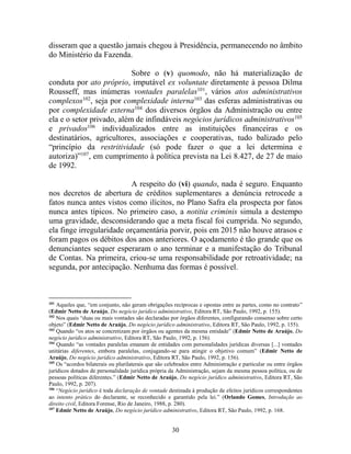 30
disseram que a questão jamais chegou à Presidência, permanecendo no âmbito
do Ministério da Fazenda.
Sobre o (v) quomodo, não há materialização de
conduta por ato próprio, imputável ex voluntate diretamente à pessoa Dilma
Rousseff, mas inúmeras vontades paralelas101
, vários atos administrativos
complexos102
, seja por complexidade interna103
das esferas administrativas ou
por complexidade externa104
dos diversos órgãos da Administração ou entre
ela e o setor privado, além de infindáveis negócios jurídicos administrativos105
e privados106
individualizados entre as instituições financeiras e os
destinatários, agricultores, associações e cooperativas, tudo balizado pelo
“princípio da restritividade (só pode fazer o que a lei determina e
autoriza)”107
, em cumprimento à política prevista na Lei 8.427, de 27 de maio
de 1992.
A respeito do (vi) quando, nada é seguro. Enquanto
nos decretos de abertura de créditos suplementares a denúncia retrocede a
fatos nunca antes vistos como ilícitos, no Plano Safra ela prospecta por fatos
nunca antes típicos. No primeiro caso, a notitia criminis simula a destempo
uma gravidade, desconsiderando que a meta fiscal foi cumprida. No segundo,
ela finge irregularidade orçamentária porvir, pois em 2015 não houve atrasos e
foram pagos os débitos dos anos anteriores. O açodamento é tão grande que os
denunciantes sequer esperaram o ano terminar e a manifestação do Tribunal
de Contas. Na primeira, criou-se uma responsabilidade por retroatividade; na
segunda, por antecipação. Nenhuma das formas é possível.
101
Aqueles que, “em conjunto, não geram obrigações recíprocas e opostas entre as partes, como no contrato”
(Edmir Netto de Araújo, Do negócio jurídico administrativo, Editora RT, São Paulo, 1992, p. 155).
102
Nos quais “duas ou mais vontades são declaradas por órgãos diferentes, configurando consenso sobre certo
objeto” (Edmir Netto de Araújo, Do negócio jurídico administrativo, Editora RT, São Paulo, 1992, p. 155).
103
Quando “os atos se concretizam por órgãos ou agentes da mesma entidade” (Edmir Netto de Araújo, Do
negócio jurídico administrativo, Editora RT, São Paulo, 1992, p. 156).
104
Quando “as vontades paralelas emanam de entidades com personalidades jurídicas diversas [...] vontades
unitárias diferentes, embora paralelas, conjugando-se para atingir o objetivo comum” (Edmir Netto de
Araújo, Do negócio jurídico administrativo, Editora RT, São Paulo, 1992, p. 156).
105
Os “acordos bilaterais ou plurilaterais que são celebrados entre Administração e particular ou entre órgãos
jurídicos dotados de personalidade jurídica própria da Administração, sejam da mesma pessoa política, ou de
pessoas políticas diferentes.” (Edmir Netto de Araújo, Do negócio jurídico administrativo, Editora RT, São
Paulo, 1992, p. 207).
106
“Negócio jurídico é toda declaração de vontade destinada à produção de efeitos jurídicos correspondentes
ao intento prático do declarante, se reconhecido e garantido pela lei.” (Orlando Gomes, Introdução ao
direito civil, Editora Forense, Rio de Janeiro, 1988, p. 280).
107
Edmir Netto de Araújo, Do negócio jurídico administrativo, Editora RT, São Paulo, 1992, p. 168.
 