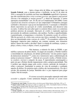 31
Após a longa série de falhas, em segundo lugar, no
Senado Federal, com a mesma pressa e irreflexão, no dia 12 de maio de
2016, a acusação foi recebida com base num Relatório superficial e lacunoso,
que não correlaciona fatos certos a normas precisas, que ignora o audi partem
alteram e faz analogias in malam partem108
, e abusa da expressão “e outras
operações assemelhadas” (art. 29, III, da Lei Complementar 101/2000). Como
é possível um elemento normativo do tipo emprestado? O Relatório consegue
confundir e obscurecer o que já era incompreensível. A acusação e o Relatório
dizem empréstimo ou operação de crédito assemelhada, sem descrever uma
ou outra. A defesa fica sem saber qual é o contexto fático exato e os contornos
jurídicos precisos da acusação. Operação de crédito é expressão equívoca
proveniente do ambiente econômico, não jurídico. Facilita a superficialidade,
a generalização, a insegurança e a incerteza. Só aumenta o poder do arbítrio.
Não há operação de crédito sem contrato-tipo feito e assinado. Por segurança,
deve ser denominado como contrato de crédito109
. Os acusadores valem-se de
linguagem imprecisa para emplacar um contrato mutante sem elementos
típicos. Quem são credor e devedor? Qual é a relação de confiança, o prazo, o
preço, a mora, o risco, o objeto, o lucro, as garantias?
Não bastasse, a relatoria foi dada ao PSDB, o que
nulifica o processo de pleno direito. Ao pagar um acusador, o Partido reeditou
a imoralidade da sukophantia, do delator profissional, “um dos pontos negros
da democracia ateniense”110
, como era o kalumniator para a administração da
justiça no processo romano111
. Além de ser acusador oculto, o Partido tornou-
se condutor, instrutor e julgador da causa. É especialmente constrangedor a
parte em que o Relator decide impunemente sobre a própria parcialidade. Não
é jurídico que alguém pague pela notitia criminis, participe da instrução e
relate o processo, iluminando os pontos de vista da acusação e ocultando
aqueles da defesa. Os prejuízos para a defesa são incomensuráveis. Ela não é
ouvida. Há arremedo de justiça. Bentinho não é o juiz imparcial para julgar
Capitu. Não há isenção.
O sistema acusatório pressupõe separação total entre
acusador e julgador. Como sentenciou Bulgaro, judicium est actum trium
108
Francisco de Assis Toledo, Princípios básicos do direito penal, Editora Saraiva, São Paulo, 1991, p. 27.
109
Sérgio Carlos Covello, Operações de crédito ou contratos de crédito, Enciclopédia Saraiva do Direito,
vol. 56, coord. R. Limongi França, São Paulo, Saraiva, 1977, p. 122.
110
Claude Mossé, Dicionário da civilização grega, tradução de Carlos Ramalhete, Jorge Zahar Editor, Rio de
Janeiro, 2004, p. 257.
111
Giorgio Agamben, “K”, Nudez, tradução de Davi Pessoa, Autêntica Editora, Belo Horizonte, 2014, p. 37.
As outras temeritates (“ou obscurecimentos da acusação”) eram a praevaricatio e a tergiversatio (p. 42).
 