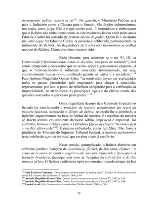 32
personarum: judicis, actoris et rei112
. Na questão, o Ministério Público está
para o Judiciário como a Câmara para o Senado. São órgãos independentes;
um acusa, outro julga. Não é o que ocorre aqui. É sintomático e embaraçoso
que o Relator não tenha mencionado as circunstâncias fáticas reais pelas quais
Eduardo Cunha foi acusado de praticar desvio de poder. Quem lê o Relatório
não sabe o que fez Eduardo Cunha. A omissão é deliberada, permanecendo na
intimidade do Relator. As ilegalidades de Cunha não incomodam as orelhas
moucas do Relator. Claro, eles têm o mesmo lado.
Nada obstante, para sabermos se o art. 93, IX, da
Constituição (“fundamentadas todas as decisões, sob pena de nulidade”) está
sendo cumprindo é necessário que as razões sejam rigorosamente expostas, já
que o “convencimento é sobretudo convicção fundamentada, ou seja,
convencimento transparente, justificado perante as partes e a sociedade.”113
Para Antônio Magalhães Gomes Filho, “na motivação devem ser explicitados
todos os passos percorridos pelo magistrado para chegar à conclusão,
representando, por isso, o ponto de referência obrigatório para a verificação da
imparcialidade, do atendimento às prescrições legais e do efetivo exame das
questões suscitadas no processo pelas partes.”114
Outra ilegalidade decorre de a Comissão Especial no
Senado ter transformado o princípio da maioria parlamentar em regra da
maioria facciosa, sufocando o direito de defesa, retirando-lhe a plenitude, a
indeferir requerimentos na base do lanhar da maioria. As escolhas da maioria
só fazem sentido em ambiente decisório sóbrio, impessoal e imparcial. Do
contrário, torna-se tirânica como a castradora Queen of Hearts: “Sentence first
– verdict afterwards.”115
É preciso enfrenta-la, como fez Alice. Não fosse a
prudência do Ministro do Supremo Tribunal Federal, a maioria parlamentar
teria indeferido a prova pericial, que revelou o que já era óbvio.
Neste sentido, acumpliciado, o Relator elaborou um
ambiente jurídico distópico de constituição flexível, de tipicidade elástica, de
crime de ocasião, de arbítrio cognitivo, de omissão deliberada e desrespeito à
tradição brasileira, incompatíveis com as franquias da rule of law e do due
process of law. O Relator reelaborou tipos em mosaico, usando artigos de leis
112
José Frederico Marques, “Os princípios constitucionais da justiça penal”, Estudos de direito processual
penal, Ed. Forense, Rio de Janeiro, 1.ª edição, 1960, p. 48.
113
Antônio Magalhães Gomes Filho, Direito à prova no processo penal, Editora RT, 1997, p. 163.
114
Antônio Magalhães Gomes Filho, Direito à prova no processo penal, Editora RT, 1997, p. 164.
115
Lewis Carroll, Alice’s adventures in wonderland, Walker Books, 2009, p. 201.
 