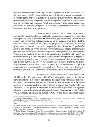33
diversas de maneira reticular, impossível de conferir unidade à consciência da
ilicitude, com exatidão e antecedência para o destinatário, o que torna inviável
o conhecimento prévio da parte dele e a sua defesa, irrealizável, desnorteada
por sucessivos sustos, surpresas, curvas, trampolins, trapézios e saltos a cada
fase do processo. Ao contrário, “stuff and nonsense”, diria Alice, crimes non
fecit saltus. O Relatório, do ponto de vista lógico, apresenta crimes fuzzy, sem
contornos, sem limites, sem corpos.
Para usar uma criação de Lewis Carroll e fortalecer a
contradição inviabilizadora da pretensão acusatória, é preciso dizer que são
incompatíveis com o Estado de Direito aquilo que poderíamos denominar de
crime-valise, construído pela conjunção de várias leis para criar tipos híbridos,
como nas suas palavras-valise116
. O snark (turpente117
) do poema The hunting
of the snark é formado por snake (serpente) e shark (tubarão). A pedalada-
fiscal é uma forma de crime-valise de responsabilidade, criação imaginária, de
perturbadora crueldade e violência linguística inimaginável, que enfraquece a
“exigência de certeza do direito e de garantia da liberdade individual” do
direito criminal, que frisa “o caráter declaratório da interpretação” e impõe “a
exclusão da analogia e a necessidade de assentar qualquer incriminação sobre
uma norma expressa da lei”118
. Ao contrário do nonsense literário, no direito
as palavras devem ser interpretadas de modo a evitar o absurdo, o ilógico, o
impertinente, o inconsequente e o teratológico. Não se joga com o direito. Os
prudentes ensinam que interpretatio illa sumenda quae absurdum evitetur119
.
A fórmula “e outras operações assemelhadas” (art.
29, III, da Lei Complementar 101/2000) é incompatível com a “função de
garantia do tipo”. E o Relator acolhe uma distinção entre “tipicidade material”
e “formal” incompreensível para os cultores do direito. Como se a tipicidade
material prescindisse da formal. Ao contrário, exige-se uma “dupla ordem de
valoração”120
. Na primeira, excluída a forma haverá atipicidade. Na segunda,
afastado o conteúdo subsistirá a licitude. Segundo Francisco de Assis Toledo,
“Na construção originária de Beling (1906), o tipo tinha uma significação
116
Sebastião Uchoa Leite, “O que a tartaruga disse a Lewis Carroll”, Aventuras de Alice, tradução de
Sebastião Uchoa Leite, 3.ª edição, Sumus Editorial, 1980.
117
Lewis Carroll, A caça ao turpente, tradução, apresentação e notas de Álvaro A. Antunes, Interior Edições,
1984.
118
Tullio Ascarelli, “A função das construções lógico-dogmáticas”, em “A ideia de código no direito privado
e a tarefa da interpretação”, Problemas das sociedades anônimas e direito comparado, 2.ª edição, Editora
Saraiva, São Paulo, 1969, nota 127, pp. 76/77.
119
Fábio Konder Comparato, “Crime de responsabilidade – Julgamento pelo Senado de Presidente da
República que renunciou a cargo”, Direito público: estudos e pareceres, ed. Saraiva, São Paulo, 1996, p. 215.
120
Francisco de Assis Toledo, Princípios básicos do direito penal, Editora Saraiva, São Paulo, 1991, p. 127.
 