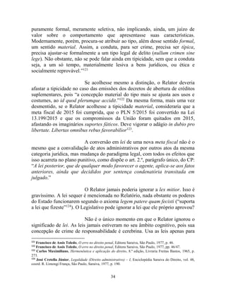 34
puramente formal, meramente seletiva, não implicando, ainda, um juízo de
valor sobre o comportamento que apresentasse suas características.
Modernamente, porém, procura-se atribuir ao tipo, além desse sentido formal,
um sentido material. Assim, a conduta, para ser crime, precisa ser típica,
precisa ajustar-se formalmente a um tipo legal de delito (nullum crimen sine
lege). Não obstante, não se pode falar ainda em tipicidade, sem que a conduta
seja, a um só tempo, materialmente lesiva a bens jurídicos, ou ética e
socialmente reprovável.”121
Se acolhesse mesmo a distinção, o Relator deveria
afastar a tipicidade no caso das emissões dos decretos de abertura de créditos
suplementares, pois “a concepção material do tipo mais se ajusta aos usos e
costumes, ao id quod plerumque accidit.”122
Da mesma forma, mais uma vez
desmentido, se o Relator acolhesse a tipicidade material, consideraria que a
meta fiscal de 2015 foi cumprida, que o PLN 5/2015 foi convertido na Lei
13.199/2015 e que os compromissos da União foram quitados em 2015,
afastando os imaginários suportes fáticos. Deve vigorar o adágio in dubio pro
libertate. Libertas omnibus rebus favorabilior123
.
A conversão em lei de uma nova meta fiscal não é o
mesmo que a convalidação de atos administrativos por outros atos da mesma
categoria jurídica, mas mudança do paradigma legal, com todos os efeitos que
isso acarreta no plano punitivo, como dispõe o art. 2.º, parágrafo único, do CP:
“A lei posterior, que de qualquer modo favorecer o agente, aplica-se aos fatos
anteriores, ainda que decididos por sentença condenatória transitada em
julgado.”
O Relator jamais poderia ignorar a lex mitior. Isso é
gravíssimo. A lei sequer é mencionada no Relatório, nada obstante os poderes
do Estado funcionarem segundo o axioma legem patere quam fecisti (“suporta
a lei que fizeste”124
). O Legislativo pode ignorar a lei que ele próprio aprovou?
Não é o único momento em que o Relator ignorou o
significado de lei. As leis jamais estiveram no seu âmbito cognitivo, pois sua
concepção de crime de responsabilidade é cerebrina. Usa as leis apenas para
121
Francisco de Assis Toledo, O erro no direito penal, Editora Saraiva, São Paulo, 1977, p. 46.
122
Francisco de Assis Toledo, O erro no direito penal, Editora Saraiva, São Paulo, 1977, pp. 46/47.
123
Carlos Maximiliano, Hermenêutica e aplicação do direito, 8.ª edição, Livraria Freitas Bastos, 1965, p.
273.
124
José Cretella Júnior, Legalidade (Direito administrativo) – I, Enciclopédia Saraiva do Direito, vol. 48,
coord. R. Limongi França, São Paulo, Saraiva, 1977, p. 190.
 