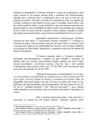 35
disfarçar as ilegalidades. O método utilizado é a busca da condenação a todo
custo, mesmo se for preciso torturar fatos e contornar leis inconvenientes,
sabendo que o pretexto para a condenação será o de que se trata de um
julgamento político. Até aqui, a lei não teve importância, como em regimes de
exceção. Formou-se uma adesão leonina para o resultado impeachment, não
por razões jurídicas sobre a responsabilidade, mas por interesses pessoais dos
grupos políticos, com a finalidade de obter o poder, mas também por vingança
de um e ódio de outros devido à perda de várias eleições seguidas ou ainda
para fugir à persecução penal, o que caracteriza indisfarçável desvio de poder.
Ignorando a atipicidade e a falta de ação, “primeiro
elemento do fato típico” e “movimento corporal voluntário”125
, o Relator se
contenta em supor, sem concatenar e provar com fatos, não ser “razoável” que
a acusada não soubesse da contabilidade do Tesouro com os bancos públicos
na execução do Plano Safra. Suposições e cogitações estão fora do âmbito do
direito incriminador.
O Relator especula sobre o “contexto eleitoral”,
mostrando descontentamento a respeito de algo estranho à acusação. O
Relator opta por receber uma denúncia inepta, quando, por dever legal,
deveria recomendar a absolvição sumária, uma vez “que o fato narrado
evidentemente não constitui crime” (art. 397 do CPP) e não está descrita uma
ação típica da acusada (art. 41 do CPP).
O Relator informa que a acusada alegou erro de tipo,
erro de proibição, inexigibilidade de conduta diversa, estrito cumprimento do
dever legal, exercício regular de direito e excludentes da ilicitude. Mas, no
afogadilho, não perde tempo com elas. As teses da defesa não estão no seu
horizonte, são desconsideradas, são desimportantes. Há, nos termos do art. 93,
IX, da CF, “nulidade absoluta”126
por “falta de motivação”127
, pois, embora
tenha relatado as teses da defesa, não as examinou, deixando os Senadores no
escuro.
Para a doutrina processual penal, como garantia, a
motivação se assenta em três pontos básicos: “primeiro, aparece como
125
Manoel Pedro Pimentel, Do crime continuado, RT, São Paulo, 1969, p. 10.
126
Ada Pellegrini Grinover, Antônio Scarance Fernandes e Antônio Magalhães Gomes Filho, As
nulidades no processo penal, Editora Malheiros, São Paulo, 1992, p. 160.
127
Ada Pellegrini Grinover, Antônio Scarance Fernandes e Antônio Magalhães Gomes Filho, As
nulidades no processo penal, Editora Malheiros, São Paulo, 1992, p. 158.
 