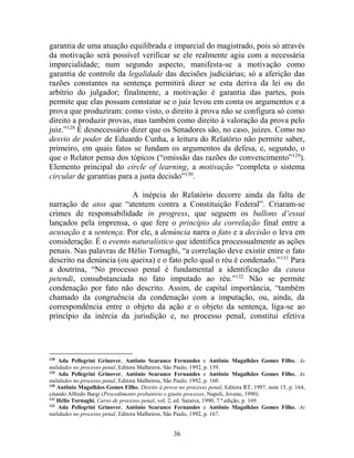 36
garantia de uma atuação equilibrada e imparcial do magistrado, pois só através
da motivação será possível verificar se ele realmente agiu com a necessária
imparcialidade; num segundo aspecto, manifesta-se a motivação como
garantia de controle da legalidade das decisões judiciárias; só a aferição das
razões constantes na sentença permitirá dizer se esta deriva da lei ou do
arbítrio do julgador; finalmente, a motivação é garantia das partes, pois
permite que elas possam constatar se o juiz levou em conta os argumentos e a
prova que produziram: como visto, o direito à prova não se configura só como
direito a produzir provas, mas também como direito à valoração da prova pelo
juiz.”128
É desnecessário dizer que os Senadores são, no caso, juízes. Como no
desvio de poder de Eduardo Cunha, a leitura do Relatório não permite saber,
primeiro, em quais fatos se fundam os argumentos da defesa, e, segundo, o
que o Relator pensa dos tópicos (“omissão das razões do convencimento”129
).
Elemento principal do circle of learning, a motivação “completa o sistema
circular de garantias para a justa decisão”130
.
A inépcia do Relatório decorre ainda da falta de
narração de atos que “atentem contra a Constituição Federal”. Criaram-se
crimes de responsabilidade in progress, que seguem os ballons d’essai
lançados pela imprensa, o que fere o princípio da correlação final entre a
acusação e a sentença. Por ele, a denúncia narra o fato e a decisão o leva em
consideração. É o evento naturalístico que identifica processualmente as ações
penais. Nas palavras de Hélio Tornaghi, “a correlação deve existir entre o fato
descrito na denúncia (ou queixa) e o fato pelo qual o réu é condenado.”131
Para
a doutrina, “No processo penal é fundamental a identificação da causa
petendi, consubstanciada no fato imputado ao réu.”132
Não se permite
condenação por fato não descrito. Assim, de capital importância, “também
chamado da congruência da condenação com a imputação, ou, ainda, da
correspondência entre o objeto da ação e o objeto da sentença, liga-se ao
princípio da inércia da jurisdição e, no processo penal, constitui efetiva
128
Ada Pellegrini Grinover, Antônio Scarance Fernandes e Antônio Magalhães Gomes Filho, As
nulidades no processo penal, Editora Malheiros, São Paulo, 1992, p. 159.
129
Ada Pellegrini Grinover, Antônio Scarance Fernandes e Antônio Magalhães Gomes Filho, As
nulidades no processo penal, Editora Malheiros, São Paulo, 1992, p. 160.
130
Antônio Magalhães Gomes Filho, Direito à prova no processo penal, Editora RT, 1997, nota 15, p. 164,
citando Alfredo Bargi (Procedimento probatório e giusto processo, Napoli, Jovene, 1990).
131
Hélio Tornaghi, Curso de processo penal, vol. 2, ed. Saraiva, 1990, 7.ª edição, p. 169.
132
Ada Pellegrini Grinover, Antônio Scarance Fernandes e Antônio Magalhães Gomes Filho, As
nulidades no processo penal, Editora Malheiros, São Paulo, 1992, p. 167.
 