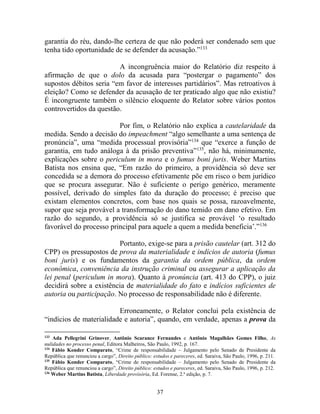 37
garantia do réu, dando-lhe certeza de que não poderá ser condenado sem que
tenha tido oportunidade de se defender da acusação.”133
A incongruência maior do Relatório diz respeito à
afirmação de que o dolo da acusada para “postergar o pagamento” dos
supostos débitos seria “em favor de interesses partidários”. Mas retroativos à
eleição? Como se defender da acusação de ter praticado algo que não existiu?
É incongruente também o silêncio eloquente do Relator sobre vários pontos
controvertidos da questão.
Por fim, o Relatório não explica a cautelaridade da
medida. Sendo a decisão do impeachment “algo semelhante a uma sentença de
pronúncia”, uma “medida processual provisória”134
que “exerce a função de
garantia, em tudo análoga à da prisão preventiva”135
, não há, minimamente,
explicações sobre o periculum in mora e o fumus boni juris. Weber Martins
Batista nos ensina que, “Em razão do primeiro, a providência só deve ser
concedida se a demora do processo efetivamente põe em risco o bem jurídico
que se procura assegurar. Não é suficiente o perigo genérico, meramente
possível, derivado do simples fato da duração do processo; é preciso que
existam elementos concretos, com base nos quais se possa, razoavelmente,
supor que seja provável a transformação do dano temido em dano efetivo. Em
razão do segundo, a providência só se justifica se provável ‘o resultado
favorável do processo principal para aquele a quem a medida beneficia’.”136
Portanto, exige-se para a prisão cautelar (art. 312 do
CPP) os pressupostos de prova da materialidade e indícios de autoria (fumus
boni juris) e os fundamentos da garantia da ordem pública, da ordem
econômica, conveniência da instrução criminal ou assegurar a aplicação da
lei penal (periculum in mora). Quanto à pronúncia (art. 413 do CPP), o juiz
decidirá sobre a existência de materialidade do fato e indícios suficientes de
autoria ou participação. No processo de responsabilidade não é diferente.
Erroneamente, o Relator conclui pela existência de
“indícios de materialidade e autoria”, quando, em verdade, apenas a prova da
133
Ada Pellegrini Grinover, Antônio Scarance Fernandes e Antônio Magalhães Gomes Filho, As
nulidades no processo penal, Editora Malheiros, São Paulo, 1992, p. 167.
134
Fábio Konder Comparato, “Crime de responsabilidade – Julgamento pelo Senado de Presidente da
República que renunciou a cargo”, Direito público: estudos e pareceres, ed. Saraiva, São Paulo, 1996, p. 211.
135
Fábio Konder Comparato, “Crime de responsabilidade – Julgamento pelo Senado de Presidente da
República que renunciou a cargo”, Direito público: estudos e pareceres, ed. Saraiva, São Paulo, 1996, p. 212.
136
Weber Martins Batista, Liberdade provisória, Ed. Forense, 2.ª edição, p. 7.
 