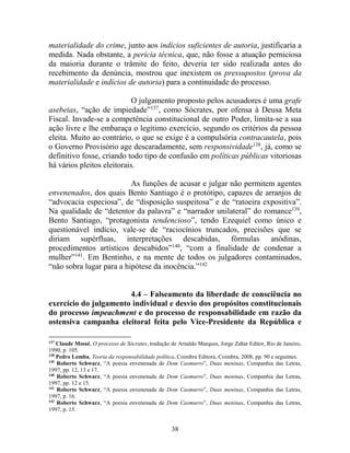 38
materialidade do crime, junto aos indícios suficientes de autoria, justificaria a
medida. Nada obstante, a perícia técnica, que, não fosse a atuação perniciosa
da maioria durante o trâmite do feito, deveria ter sido realizada antes do
recebimento da denúncia, mostrou que inexistem os pressupostos (prova da
materialidade e indícios de autoria) para a continuidade do processo.
O julgamento proposto pelos acusadores é uma grafe
asebeias, “ação de impiedade”137
, como Sócrates, por ofensa à Deusa Meta
Fiscal. Invade-se a competência constitucional de outro Poder, limita-se a sua
ação livre e lhe embaraça o legítimo exercício, segundo os critérios da pessoa
eleita. Muito ao contrário, o que se exige é a compulsória contracautela, pois
o Governo Provisório age descaradamente, sem responsividade138
, já, como se
definitivo fosse, criando todo tipo de confusão em políticas públicas vitoriosas
há vários pleitos eleitorais.
As funções de acusar e julgar não permitem agentes
envenenados, dos quais Bento Santiago é o protótipo, capazes de arranjos de
“advocacia especiosa”, de “disposição suspeitosa” e de “ratoeira expositiva”.
Na qualidade de “detentor da palavra” e “narrador unilateral” do romance139
,
Bento Santiago, “protagonista tendencioso”, tendo Ezequiel como único e
questionável indício, vale-se de “raciocínios truncados, precisões que se
diriam supérfluas, interpretações descabidas, fórmulas anódinas,
procedimentos artísticos descabidos”140
, “com a finalidade de condenar a
mulher”141
. Em Bentinho, e na mente de todos os julgadores contaminados,
“não sobra lugar para a hipótese da inocência.”142
4.4 – Falseamento da liberdade de consciência no
exercício do julgamento individual e desvio dos propósitos constitucionais
do processo impeachment e do processo de responsabilidade em razão da
ostensiva campanha eleitoral feita pelo Vice-Presidente da República e
137
Claude Mossé, O processo de Sócrates, tradução de Arnaldo Marques, Jorge Zahar Editor, Rio de Janeiro,
1990, p. 105.
138
Pedro Lomba, Teoria da responsabilidade política, Coimbra Editora, Coimbra, 2008, pp. 90 e seguintes.
139
Roberto Schwarz, “A poesia envenenada de Dom Casmurro”, Duas meninas, Companhia das Letras,
1997, pp. 12, 13 e 17.
140
Roberto Schwarz, “A poesia envenenada de Dom Casmurro”, Duas meninas, Companhia das Letras,
1997, pp. 12 e 15.
141
Roberto Schwarz, “A poesia envenenada de Dom Casmurro”, Duas meninas, Companhia das Letras,
1997, p. 16.
142
Roberto Schwarz, “A poesia envenenada de Dom Casmurro”, Duas meninas, Companhia das Letras,
1997, p. 15.
 
