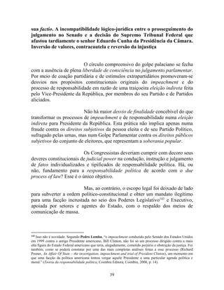 39
sua factio. A incompatibilidade lógico-jurídica entre o prosseguimento do
julgamento no Senado e a decisão do Supremo Tribunal Federal que
afastou tardiamente o senhor Eduardo Cunha da Presidência da Câmara.
Inversão de valores, contracautela e reversão da injustiça
O círculo compreensivo do golpe palaciano se fecha
com a ausência de plena liberdade de consciência no julgamento parlamentar.
Por meio de coação partidária e de estímulos extrapartidários promoveram-se
desvios nos propósitos constitucionais originais do impeachment e do
processo de responsabilidade em razão de uma traiçoeira eleição indireta feita
pelo Vice-Presidente da República, por membros do seu Partido e de Partidos
aliciados.
Não há maior desvio de finalidade concebível do que
transformar os processos de impeachment e de responsabilidade numa eleição
indireta para Presidente da República. Esta prática não implica apenas numa
fraude contra os direitos subjetivos da pessoa eleita e de seu Partido Político,
sufragado pelas urnas, mas num Golpe Parlamentar contra os direitos públicos
subjetivos do conjunto de eleitores, que representam a soberania popular.
Os Congressistas deveriam cumprir com decoro seus
deveres constitucionais de judicial power na condução, instrução e julgamento
de fatos individualizados e tipificados de responsabilidade política. Há, ou
não, fundamento para a responsabilidade política de acordo com o due
process of law? Esse é o único objetivo.
Mas, ao contrário, o escopo legal foi deixado de lado
para subverter a ordem político-constitucional e obter um mandato ilegítimo
para uma facção incrustada no seio dos Poderes Legislativo143
e Executivo,
apoiada por setores e agentes do Estado, com o respaldo dos meios de
comunicação de massa.
143
Isso não é novidade. Segundo Pedro Lomba, “o impeachment conduzido pelo Senado dos Estados Unidos
em 1999 contra o antigo Presidente americano, Bill Clinton, não foi só um processo dirigido contra a mais
alta figura do Estado Federal americano que teria, alegadamente, cometido perjúrio e obstrução da justiça. Foi
também, como se poderá constatar por uma das mais completas análises feitas a esse processo (Richard
Posner, An Affair Of State – the investigation, impeachment and trial of President Clinton), um momento em
que uma facção da política americana tentou vergar aquele Presidente a uma particular agenda política e
moral.” (Teoria da responsabilidade política, Coimbra Editora, Coimbra, 2008, p. 14).
 
