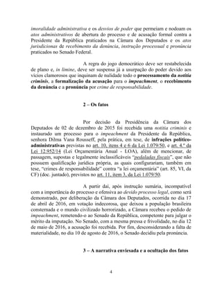 4
imoralidade administrativa e os desvios de poder que permeiam e nodoam os
atos administrativos de abertura do processo e de acusação formal contra a
Presidente da República praticados na Câmara dos Deputados e os atos
jurisdicionas de recebimento da denúncia, instrução processual e pronúncia
praticados no Senado Federal.
A regra do jogo democrático deve ser restabelecida
de plano e, in limine, deve ser suspensa já a usurpação do poder devido aos
vícios clamorosos que inquinam de nulidade todo o processamento da notitia
criminis, a formalização da acusação para o impeachment, o recebimento
da denúncia e a pronúncia por crime de responsabilidade.
2 – Os fatos
Por decisão da Presidência da Câmara dos
Deputados de 02 de dezembro de 2015 foi recebida uma notitia criminis e
instaurado um processo para o impeachment da Presidente da República,
senhora Dilma Vana Rousseff, pela prática, em tese, de infrações político-
administrativas previstas no art. 10, itens 4 e 6 da Lei 1.079/50, e art. 4.º da
Lei 12.952/14 (Lei Orçamentária Anual - LOA), além de mencionar, de
passagem, supostas e legalmente inclassificáveis “pedaladas fiscais”, que não
possuem qualificação jurídica própria, as quais configurariam, também em
tese, “crimes de responsabilidade” contra “a lei orçamentária” (art. 85, VI, da
CF) (doc. juntado), previstos no art. 11, item 3, da Lei 1.079/50.
A partir daí, após instrução sumária, incompatível
com a importância do processo e ofensiva ao devido processo legal, como será
demonstrado, por deliberação da Câmara dos Deputados, ocorrida no dia 17
de abril de 2016, em votação indecorosa, que deixou a população brasileira
consternada e o mundo civilizado horrorizado, a Câmara recebeu o pedido de
impeachment, remetendo-o ao Senado da República, competente para julgar o
mérito da imputação. No Senado, com a mesma pressa e frivolidade, no dia 12
de maio de 2016, a acusação foi recebida. Por fim, desconsiderando a falta de
materialidade, no dia 10 de agosto de 2016, o Senado decidiu pela pronúncia.
3 – A narrativa enviesada e a ocultação dos fatos
 