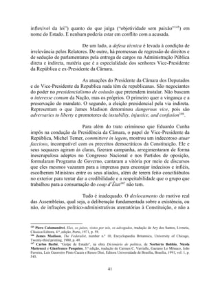 41
inflexível da lei”) quanto do que julga (“objetividade sem paixão”145
) em
nome do Estado. E nenhum poderia estar em conflito com a acusada.
De um lado, a defesa técnica é levada à condição de
irrelevância pelos Relatores. De outro, há promessas de regressão de direitos e
de sedução de parlamentares pela entrega de cargos na Administração Pública
direta e indireta, matéria que é a especialidade dos senhores Vice-Presidente
da República e ex-Presidente da Câmara.
As atuações do Presidente da Câmara dos Deputados
e do Vice-Presidente da Republica nada têm de republicanas. São negociantes
do poder no presidencialismo de colusão que pretendem instalar. Não buscam
o interesse comum da Nação, mas os próprios. O primeiro quer a vingança e a
preservação do mandato. O segundo, a eleição presidencial pela via indireta.
Representam o que James Madison denominou dangerous vice, pois são
adversaries to liberty e promotores de instability, injustice, and confusion146
.
Para além do trato criminoso que Eduardo Cunha
impôs na condução da Presidência da Câmara, o papel do Vice-Presidente da
República, Michel Temer, committere in legem, mostrou um indecoroso atuar
faccioso, incompatível com os preceitos democráticos da Constituição. Ele e
seus sequazes agiram às claras, fizeram campanha, arregimentaram de forma
inescrupulosa adeptos no Congresso Nacional e nos Partidos de oposição,
formularam Programa de Governo, cantaram a vitória por meio de discursos
que eles mesmos vazaram para a imprensa para encorajar indecisos e infiéis,
escolheram Ministros entre os seus aliados, além de terem feito conciliábulos
no exterior para tentar dar a credibilidade e a respeitabilidade que o grupo que
trabalhou para a consumação do coup d’État147
não tem.
Tudo é inadequado. O deslocamento do motivo real
das Assembleias, qual seja, a deliberação fundamentada sobre a existência, ou
não, de infrações político-administrativas atentatórias à Constituição, e não a
145
Piero Calamandrei, Eles, os juízes, vistos por nós, os advogados, tradução de Ary dos Santos, Livraria,
Clássica Editora, 4.ª, edição, Porto, 1971, p. 59.
146
James Madison, The Federalist, number n.º 10, Encyclopaedia Britannica, University of Chicago,
Twenty-third printing, 1980, p. 49.
147
Carlos Barbé, “Golpe de Estado”, na obra Dicionário de política, de Norberto Bobbio, Nicola
Matteucci e Gianfranco Pasquino, 3.ª edição, tradução de Carmen C. Varrialle, Gaetano Lo Mônaco, João
Ferreira, Luis Guerreiro Pinto Cacais e Renzo Dini, Editora Universidade de Brasília, Brasília, 1991, vol. 1, p.
545.
 