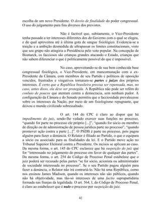 42
escolha de um novo Presidente. O desvio de finalidade do poder congressual.
O uso do julgamento para fins diversos dos previstos.
Não é factível que, subitamente, o Vice-Presidente
tenha passado a ter interesses diferentes dos do Governo com o qual se elegeu,
e do qual aproveitou até à última gota de sangue fisiológico. Evidencia-se a
traição e a ambição desmedida de ultrapassar os limites constitucionais, visto
que seu grupo não atingiria a Presidência pelo voto popular. Na concepção de
Bismarck, os facciosos são crianças grandes atacando o Estado, crianças que
não sabem diferenciar o que é politicamente possível do que é impossível.
No caso, aproveitando-se de sua bem conhecida base
congressual fisiológica, o Vice-Presidente, em mancomunação com o ex-
Presidente da Câmara, com membros de seu Partido e políticos de oposição
vencidos, frustrados e vingativos tornaram-se partes e juízes dos próprios
interesses. É certo que a República brasileira precisa ser repensada, mas, no
caso, antes disso, ela deve ser protegida. A República não pode ser refém do
conluio de poucos que atentam contra a democracia, sem nenhum pudor. A
configuração da Câmara e do Senado permitiu que a facciosidade prevalecesse
sobre os interesses da Nação, por meio de um fisiologismo repugnante, que
deixou o mundo civilizado sobressaltado.
O art. 144 do CPC é claro ao dispor que há
impedimento do juiz, sendo-lhe vedado exercer suas funções no processo,
“quando for parte no processo ele próprio [...]”, “quando for sócio ou membro
de direção ou de administração de pessoa jurídica parte no processo”, “quando
promover ação contra a parte [...]”. O PSDB é parte no processo, pois pagou
alguém para fazer a denúncia. O Relator é filiado ao Partido, o que o equipara
a sócio ou associado para as finalidades da lei. E o Partido move ação no
Tribunal Superior Eleitoral contra a Presidente. Os incisos se aplicam ao caso.
Da mesma forma, o art. 145 do CPC esclarece que há suspeição do juiz que
for “interessado no julgamento do processo em favor de qualquer das partes”.
Da mesma forma, o art. 254 do Código de Processo Penal estabelece que o
juiz poderá ser recusado pelas partes “se for sócio, acionista ou administrador
de sociedade interessada no processo”. Se o seu Partido pagou alguém para
fazer a denúncia, o Relator não irá contrariá-lo. Não há uma República, como
nos ensinou James Madison, quando os interesses não são públicos, quando
não há objetividade, mas tão-só interesses de uma factio suprapartidária
formada nas franjas da legalidade. O art. 564, I, do Código de Processo Penal,
é claro ao estabelecer que é nulo o processo por suspeição do juiz.
 