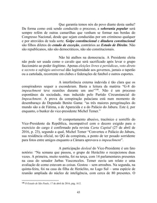43
Que garantia temos nós do povo diante desta sanha?
Da forma como está sendo conduzido o processo, a soberania popular será
sempre refém de outras camarilhas que venham se formar nas bordas do
Congresso Nacional, desde que sejam conduzidas por um criminoso qualquer
e por atrevidos de toda sorte. Golpe constitucional e ditadura constitucional
são filhos diletos do estado de exceção, contrários ao Estado de Direito. Não
são republicanos, não são democráticos, não são constitucionais.
Não há atalhos na democracia. A Presidente eleita
não pode ser usada como o cavalo que será sacrificado após levar o grupo
faccionário ao poder ilegítimo. Apenas eleições livres e periódicas, voto direto
e secreto e sufrágio universal dão legitimidade aos governos, jamais o tapetão
ou a cartolada, recorrente em clubes e federações de futebol e outros esportes.
A interferência externa indevida é tão clara que os
conspiradores sequer a esconderam. Basta a leitura da matéria “G-8 do
impeachment teve reuniões durante um ano”148
. Não é um processo
espontâneo da sociedade, mas induzido pelo Partido Circunstancial do
Impeachment. A prova da conspiração palaciana está num momento de
desembaraço do Deputado Benito Gama: “as três maiores peregrinações do
mundo são a de Fátima, a de Aparecida e a do Palácio do Jaburu. Este é, por
enquanto, o bunker do vice-presidente Michel Temer.”
O comportamento abusivo, tracônico e sorrelfo do
Vice-Presidente da República, incompatível com o decoro exigido para o
exercício do cargo é confirmado pela revista Carta Capital (27 de abril de
2016, p. 23), segundo a qual, Michel Temer “Converteu o Palácio do Jaburu,
sua residência oficial, no QG da conspirata, a ponto de ter posado sorridente
para fotos entre amigos enquanto a Câmara aprovava o impeachment”.
A participação desleal do Vice-Presidente é um fato
notório: “Na semana que passou, o grupo de Heráclito o recepcionou duas
vezes. A primeira, muito restrita, foi na terça, com 14 parlamentares presentes
na casa do senador Jarbas Vasconcelos. Temer ouviu um relato e uma
avaliação de como estavam as coisas. Gostou – sem arroubos. Na segunda, na
quinta-feira, foi na casa da filha de Heráclito, no Lago Sul – uma espécie de
reunião ampliada do núcleo de inteligência, com cerca de 80 presentes. O
148
O Estado de São Paulo, 17 de abril de 2016, pág. A12.
 