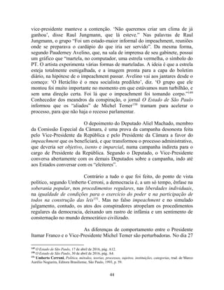 44
vice-presidente manteve a contenção. ‘Não queremos criar um clima de já
ganhou’, disse Raul Jungmann, que lá esteve.” Nas palavras de Raul
Jungmann, o grupo “Foi um estado-maior informal do impeachment, reuniões
onde se preparava o cardápio do que iria ser servido”. Da mesma forma,
segundo Pauderney Avelino, que, na sala de imprensa de seu gabinete, possui
um gráfico que “martela, no computador, uma estrela vermelha, o símbolo do
PT. O artista experimenta várias formas de marteladas. A ideia é que a estrela
esteja totalmente esmigalhada, e a imagem pronta para a capa do boletim
diário, na hipótese de o impeachment passar. Avelino vai aos jantares desde o
começo: ‘O Heráclito é o meu socialista predileto’, diz. ‘O grupo que ele
montou foi muito importante no momento em que estávamos num turbilhão, e
sem uma direção certa. Foi lá que o impeachment foi tomando corpo.”149
Conhecedor dos meandros da conspiração, o jornal O Estado de São Paulo
informou que os “aliados” de Michel Temer150
tramam para acelerar o
processo, para que não haja o recesso parlamentar.
O depoimento do Deputado Aliel Machado, membro
da Comissão Especial da Câmara, é uma prova da campanha desonesta feita
pelo Vice-Presidente da República e pelo Presidente da Câmara a favor do
impeachment que os beneficiará, e que transformou o processo administrativo,
que deveria ser objetivo, isento e imparcial, numa campanha indireta para o
cargo de Presidente da República. Segundo o Deputado, o Vice-Presidente
conversa abertamente com os demais Deputados sobre a campanha, indo até
aos Estados conversar com os “eleitores”.
Contrário a tudo o que foi feito, do ponto de vista
político, segundo Umberto Cerroni, a democracia é, a um só tempo, ênfase na
soberania popular, nos procedimentos regulares, nas liberdades individuais,
na igualdade de condições para o exercício do poder e na participação de
todos na construção das leis151
. Mas no falso impeachment e no simulado
julgamento, contudo, os atos dos conspiradores atropelam os procedimentos
regulares da democracia, deixando um rastro de infâmia e um sentimento de
consternação no mundo democrático civilizado.
As diferenças de comportamento entre o Presidente
Itamar Franco e o Vice-Presidente Michel Temer são perturbadoras. No dia 27
149
O Estado de São Paulo, 17 de abril de 2016, pág. A12.
150
O Estado de São Paulo, 30 de abril de 2016, pág. A4.
151
Umberto Cerroni, Política, métodos, teorias, processos, sujeitos, instituições, categorias, trad. de Marco
Aurélio Nogueira, Editora Brasiliense, São Paulo, 1993, p. 59.
 