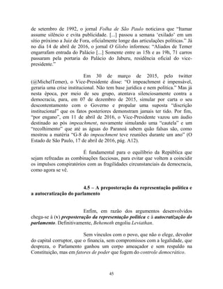 45
de setembro de 1992, o jornal Folha de São Paulo noticiava que “Itamar
assume silêncio e evita publicidade. [...] passou a semana ‘exilado’ em um
sítio próximo a Juiz de Fora, oficialmente longe das articulações políticas.” Já
no dia 14 de abril de 2016, o jornal O Globo informou: “Aliados de Temer
engarrafam entrada do Palácio [...] Somente entre as 15h e as 19h, 71 carros
passaram pela portaria do Palácio do Jaburu, residência oficial do vice-
presidente.”
Em 30 de março de 2015, pelo twitter
(@MichelTemer), o Vice-Presidente disse: “O impeachment é impensável,
geraria uma crise institucional. Não tem base jurídica e nem política.” Mas já
nesta época, por meio de seu grupo, atentava silenciosamente contra a
democracia, para, em 07 de dezembro de 2015, simular por carta o seu
descontentamento com o Governo e propalar uma suposta “discrição
institucional” que os fatos posteriores demonstram jamais ter tido. Por fim,
“por engano”, em 11 de abril de 2016, o Vice-Presidente vazou um áudio
destinado ao pós impeachment, novamente simulando uma “cautela” e um
“recolhimento” que até as águas do Paranoá sabem quão falsas são, como
mostrou a matéria “G-8 do impeachment teve reuniões durante um ano” (O
Estado de São Paulo, 17 de abril de 2016, pág. A12).
É fundamental para o equilíbrio da República que
sejam refreadas as combinações facciosas, para evitar que voltem a coincidir
os impulsos conspiratórios com as fragilidades circunstanciais da democracia,
como agora se vê.
4.5 – A preposteração da representação política e
a autocratização do parlamento
Enfim, em razão dos argumentos desenvolvidos
chega-se à (v) preposteração da representação política e à autocratização do
parlamento. Definitivamente, Behemoth engoliu Leviathan.
Sem vínculos com o povo, que não o elege, devedor
do capital corruptor, que o financia, sem compromissos com a legalidade, que
despreza, o Parlamento ganhou um corpo ameaçador e sem respaldo na
Constituição, mas em fatores de poder que fogem do controle democrático.
 