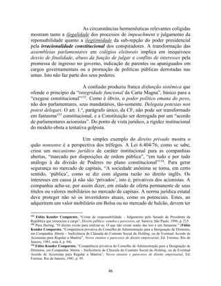 46
As circunstâncias hermenêuticas relevantes coligidas
mostram tanto a ilegalidade dos processos de impeachment e julgamento da
reponsabilidade quanto a ilegitimidade da sub-repção do poder presidencial
pela irracionalidade constitucional dos conspiradores. A transformação das
assembleias parlamentares em colégios eleitorais implica em inequívoco
desvio de finalidade, abuso da função de julgar e conflito de interesses pela
promessa de ingresso no governo, indicação de parentes ou apaniguados em
cargos governamentais ou a promoção de políticas públicas derrotadas nas
urnas. Isto não faz parte dos seus poderes.
A confusão produziu franca disfunção sistêmica que
ofende o princípio da “integridade funcional da Carta Magna”, básico para a
“exegese constitucional”152
. Como é óbvio, o poder político emana do povo,
não dos parlamentares, seus mandatários, tão-somente. Delegata potestas non
potest delegari. O art. 1.º, parágrafo único, da CF, não pode ser transformado
em fantasma153
constitucional, e a Constituição ser derrogada por um “acordo
de parlamentares acionistas”. Do ponto de vista jurídico, a rigidez institucional
do modelo obsta a tentativa golpista.
Um simples exemplo do direito privado mostra o
quão nonsense é a perspectiva dos trêfegos. A Lei 6.404/76, como se sabe,
criou um mecanismo jurídico de caráter institucional para as companhias
abertas, “marcado por disposições de ordem pública”, “em tudo e por tudo
análogo à da divisão de Poderes no plano constitucional”154
. Para gerar
segurança no mercado de capitais, “A sociedade anônima se torna, em certo
sentido, ‘pública’, como se diz com alguma razão no direito inglês. Os
interesses em causa já não são ‘privados’, isto é, privativos dos acionistas. A
companhia acha-se, por assim dizer, em estado de oferta permanente de seus
títulos ou valores mobiliários no mercado de capitais. A norma jurídica estatal
deve proteger não só os investidores atuais, como os potenciais. Estes, ao
adquirirem um valor mobiliário em Bolsa ou no mercado de balcão, devem ter
152
Fábio Konder Comparato, “Crime de responsabilidade – Julgamento pelo Senado de Presidente da
República que renunciou a cargo”, Direito público: estudos e pareceres, ed. Saraiva, São Paulo, 1996, p. 215.
153
Para Jhering, “O direito existe para realizar-se. O que não existe senão das leis é um fantasma.” (Fábio
Konder Comparato, “Competência privativa do Conselho de Administração para a Designação de Diretores,
em Companhia Aberta – Ineficiência de Cláusula do Contrato Social da Holding, ou de Eventual Acordo de
Acionistas para Regular a Matéria”, Novos ensaios e pareceres de direito empresarial, Ed. Forense, Rio de
Janeiro, 1981, nota 4, p. 94).
154
Fábio Konder Comparato, “Competência privativa do Conselho de Administração para a Designação de
Diretores, em Companhia Aberta – Ineficiência de Cláusula do Contrato Social da Holding, ou de Eventual
Acordo de Acionistas para Regular a Matéria”, Novos ensaios e pareceres de direito empresarial, Ed.
Forense, Rio de Janeiro, 1981, p. 95.
 