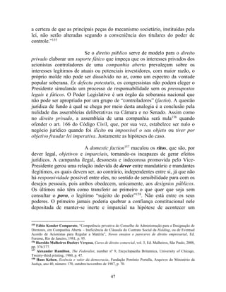 47
a certeza de que as principais peças do mecanismo societário, instituídas pela
lei, não serão alteradas segundo a conveniência dos titulares do poder de
controle.”155
Se o direito público serve de modelo para o direito
privado elaborar um suporte fático que impeça que os interesses privados dos
acionistas controladores de uma companhia aberta prevaleçam sobre os
interesses legítimos de atuais ou potenciais investidores, com maior razão, o
próprio molde não pode ser dissolvido no ar, como um espectro da vontade
popular soberana. Ex defectu potestatis, os congressistas não podem eleger o
Presidente simulando um processo de responsabilidade sem os pressupostos
legais e fáticos. O Poder Legislativo é um órgão da soberania nacional que
não pode ser apropriado por um grupo de “controladores” (factio). A questão
jurídica de fundo à qual se chega por meio desta analogia é a conclusão pela
nulidade das assembleias deliberativas na Câmara e no Senado. Assim como
no direito privado, a assembleia de uma companhia será nula156
quando
ofender o art. 166 do Código Civil, que, por sua vez, estabelece ser nulo o
negócio jurídico quando foi ilícito ou impossível o seu objeto ou tiver por
objetivo fraudar lei imperativa. Justamente as hipóteses do caso.
A domestic faction157
maculou os ritos, que são, por
dever legal, objetivos e imparciais, tornando-os incapazes de gerar efeitos
jurídicos. A campanha ilegal, desonesta e indecorosa promovida pelo Vice-
Presidente gerou uma relação indevida de dever entre mandatário e mandantes
ilegítimos, os quais devem ser, ao contrário, independentes entre si, já que não
há responsividade possível entre eles, no sentido de sensibilidade para com os
desejos pessoais, pois ambos obedecem, unicamente, aos desígnios públicos.
Os últimos não têm como transferir ao primeiro o que quer que seja sem
consultar o povo, o legítimo “sujeito do poder”158
. Não está entre os seus
poderes. O primeiro jamais poderia quebrar a confiança constitucional nele
depositada de manter-se inerte e imparcial na hipótese de acontecer um
155
Fábio Konder Comparato, “Competência privativa do Conselho de Administração para a Designação de
Diretores, em Companhia Aberta – Ineficiência de Cláusula do Contrato Social da Holding, ou de Eventual
Acordo de Acionistas para Regular a Matéria”, Novos ensaios e pareceres de direito empresarial, Ed.
Forense, Rio de Janeiro, 1981, p. 95.
156
Haroldo Malheiros Duclerc Verçosa, Curso de direito comercial, vol. 3, Ed. Malheiros, São Paulo, 2008,
pp. 376/377.
157
Alexander Hamilton, The Federalist, number nº 9, Encyclopaedia Britannica, University of Chicago,
Twenty-third printing, 1980, p. 47.
158
Hans Kelsen, Essência e valor da democracia, Fundação Petrônio Portella, Arquivos do Ministério da
Justiça, ano 40, número 170, outubro/novembro de 1987, p. 70.
 