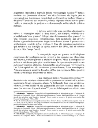 48
julgamento. Pretendem o exercício de uma “representação classista”159
para os
sectários. As “promessas eleitorais” do Vice-Presidente são ilegais, pois o
exercício de sua função não o permite fazê-las. Como ilegal também é fazer-se
de efetivo160
enquanto está provisório, criando impasses administrativos para a
União, a interrupção de projetos e a desconstrução deliberada de políticas
públicas.
O interino empreende uma guerrilha administrativa
odiosa. A “mensagem aberta” à “base aliada”, por exemplo, referindo-se às
prioridades do “meu governo” é ilegal, além de indecorosa. Que governo? Há
uma condição suspensiva consubstanciada num julgamento que envolve
direitos e garantias fundamentais inegociáveis de uma pessoa. A promessa traz
implícita uma condição defesa, proibida. O Vice não negocia pessoalmente o
que pertence à sua condição de agente público. Por óbvio, não há common
decency, diria George Orwell.
Da composição surgiu um governo do fisiologismo
congressual, da vassalagem interna corporis e das injunções dos plutocratas,
não do povo, o titular genuíno e exclusivo do poder. Nítida é a usurpação do
poder e a traição aos princípios constitucionais da representação política e da
autoridade legítima, elementos fundamentais da democracia representativa.
Um Poder republicano não recebe seus poderes de outro Poder, mas do povo.
Pode-se dizer que é a matéria de ordem pública por excelência. Não é possível
eludir a Constituição em questão tão básica.
O que é realidade para os “microcosmos políticos”161
das sociedades anônimas abertas é óbvio para o macrocosmo da vida política
republicana. Se em companhias abertas “a deliberação deve visar ao interesse
coletivo, ao bem social em sua globalidade, que não se reduz, repita-se, à
soma dos interesses dos particulares”162
, nas sociedades políticas abertas, com
159
Fábio Konder Comparato, “Competência privativa do Conselho de Administração para a Designação de
Diretores, em Companhia Aberta – Ineficiência de Cláusula do Contrato Social da Holding, ou de Eventual
Acordo de Acionistas para Regular a Matéria”, Novos ensaios e pareceres de direito empresarial, Ed.
Forense, Rio de Janeiro, 1981, p. 102.
160
“Sei da interinidade, mas estou agindo como se fosse efetivo”, disse o Vice-Presidente ao jornal Folha de
São Paulo, de 10 de julho de 2016 (http://www1.folha.uol.com.br/mercado/2016/07/1790130-temer-planeja-
privatizar-aeroportos-da-ponte-aerea.shtml).
161
Fábio Konder Comparato, “Competência privativa do Conselho de Administração para a Designação de
Diretores, em Companhia Aberta – Ineficiência de Cláusula do Contrato Social da Holding, ou de Eventual
Acordo de Acionistas para Regular a Matéria”, Novos ensaios e pareceres de direito empresarial, Ed.
Forense, Rio de Janeiro, 1981, p. 102.
162
Fábio Konder Comparato, “Competência privativa do Conselho de Administração para a Designação de
Diretores, em Companhia Aberta – Ineficiência de Cláusula do Contrato Social da Holding, ou de Eventual
 