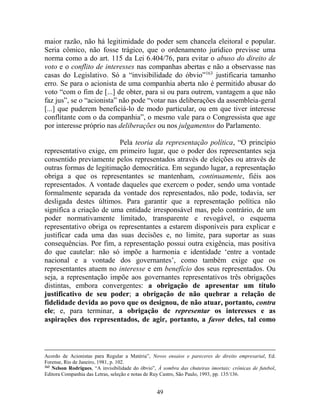 49
maior razão, não há legitimidade do poder sem chancela eleitoral e popular.
Seria cômico, não fosse trágico, que o ordenamento jurídico previsse uma
norma como a do art. 115 da Lei 6.404/76, para evitar o abuso do direito de
voto e o conflito de interesses nas companhas abertas e não a observasse nas
casas do Legislativo. Só a “invisibilidade do óbvio”163
justificaria tamanho
erro. Se para o acionista de uma companhia aberta não é permitido abusar do
voto “com o fim de [...] de obter, para si ou para outrem, vantagem a que não
faz jus”, se o “acionista” não pode “votar nas deliberações da assembleia-geral
[...] que puderem beneficiá-lo de modo particular, ou em que tiver interesse
conflitante com o da companhia”, o mesmo vale para o Congressista que age
por interesse próprio nas deliberações ou nos julgamentos do Parlamento.
Pela teoria da representação política, “O princípio
representativo exige, em primeiro lugar, que o poder dos representantes seja
consentido previamente pelos representados através de eleições ou através de
outras formas de legitimação democrática. Em segundo lugar, a representação
obriga a que os representantes se mantenham, continuamente, fiéis aos
representados. A vontade daqueles que exercem o poder, sendo uma vontade
formalmente separada da vontade dos representados, não pode, todavia, ser
desligada destes últimos. Para garantir que a representação política não
significa a criação de uma entidade irresponsável mas, pelo contrário, de um
poder normativamente limitado, transparente e revogável, o esquema
representativo obriga os representantes a estarem disponíveis para explicar e
justificar cada uma das suas decisões e, no limite, para suportar as suas
consequências. Por fim, a representação possui outra exigência, mas positiva
do que cautelar: não só impõe a harmonia e identidade ‘entre a vontade
nacional e a vontade dos governantes’, como também exige que os
representantes atuem no interesse e em benefício dos seus representados. Ou
seja, a representação impõe aos governantes representativos três obrigações
distintas, embora convergentes: a obrigação de apresentar um título
justificativo de seu poder; a obrigação de não quebrar a relação de
fidelidade devida ao povo que os designou, de não atuar, portanto, contra
ele; e, para terminar, a obrigação de representar os interesses e as
aspirações dos representados, de agir, portanto, a favor deles, tal como
Acordo de Acionistas para Regular a Matéria”, Novos ensaios e pareceres de direito empresarial, Ed.
Forense, Rio de Janeiro, 1981, p. 102.
163
Nelson Rodrigues, “A invisibilidade do óbvio”, À sombra das chuteiras imortais: crônicas de futebol,
Editora Companhia das Letras, seleção e notas de Ruy Castro, São Paulo, 1993, pp. 135/136.
 