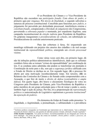 5
O ex-Presidente da Câmara e o Vice-Presidente da
República não escondem sua participatio fraudis. Com abuso de poder, o
primeiro agiu por vingança. Por desvio de finalidade, o segundo subverteu a
natureza do processo constitucional. Concebido para funcionar pars judicis, o
julgamento foi pervertido por deslealdade processual, interferência externa e
consilium fraudis, conspurcando a liberdade de julgamento dos Congressistas,
pervertendo a soberania popular e montando, por expediente ilegítimo, uma
campanha inconstitucional de eleição indireta para Presidente da República.
Os golpistas inauguraram o presidencialismo de colusão, em substituição ao
Presidencialismo de coalizão anteriormente praticado.
Para dar cobertura à farsa, foi orquestrado um
monólogo refalseado em prejuízo dos anseios dos cidadãos e do real escopo
institucional da reponsabilidade política, emergindo um círculo processual
vicioso.
Como várias vezes será dito, em primeiro lugar, (i)
não há infrações político-administrativas identificáveis, dado que os sofismas
contábeis feitos não se tornam “crimes de reponsabilidade” por combinação de
leis. E as condutas antes admitidas não podem se transformar em atentados à
Constituição da noite para o dia, sem que a segurança jurídica edificada com
o Estado de Direito se desfaça no ar. Em segundo lugar, (ii) o processo foi
aberto por uma motivação reconhecidamente torpe. Em terceiro, (iii) os
Relatores das Comissões da Câmara e do Senado estão comprometidos com a
Acusação, o que fere de morte o direito de defesa (contraditório e ampla
defesa). Em quarto lugar, (iv) houve o aliciamento fisiológico de votos no
Congresso pelo Presidente da Câmara, pelo Vice-Presidente da República e
pelos membros de um grupo articulado para o fim de tomar o poder e, assim,
também fugir à ação da justiça. Por fim, (v) a preposteração da representação
política e a autocratização do Legislativo suprimiram a garantia institucional5
da separação de poderes.
Os elementos do Golpe de Estado estão presentes: “a
ilegalidade, a ilegitimidade, a premeditação, a subitaneidade e a prevalência
5
Institutos jurídicos consagrados na Constituição que representam em si, objetivamente, “sem a atribuição
necessária de direitos subjetivos, uma garantia do indivíduo perante o Estado, sobretudo o Estado Legislador.”
(Fábio Konder Comparato, “Lei penal em branco: inconstitucionalidade de sua integração por norma de
nível infralegal – Os crimes de perigo são crimes de resultado”, Direito público: estudos e pareceres, ed.
Saraiva, São Paulo, 1996, p. 268).
 