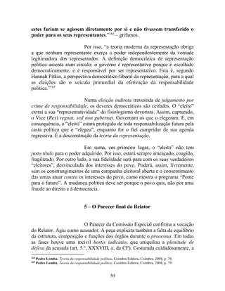 50
estes fariam se agissem diretamente por si e não tivessem transferido o
poder para os seus representantes.”164
– grifamos.
Por isso, “a teoria moderna da representação obriga
a que nenhum representante exerça o poder independentemente da vontade
legitimadora dos representados. A definição democrática de representação
política assenta num círculo: o governo é representativo porque é escolhido
democraticamente, e é responsável por ser representativo. Esta é, segundo
Hannah Pitkin, a perspectiva democrático-liberal da representação, para a qual
as eleições são o veículo primordial da efetivação da responsabilidade
política.”165
Numa eleição indireta travestida de julgamento por
crime de responsabilidade, os deveres democráticos são ceifados. O “eleito”
extrai a sua “representatividade” do fisiologismo devorista. Assim, capturado,
o Vice (Rex) regnat, sed non gubernat. Governam os que o elegeram. E, em
consequência, o “eleito” estará protegido de toda responsabilização futura pela
casta política que o “elegeu”, enquanto for o fiel cumpridor de sua agenda
regressiva. É a desconstrução da teoria da representação.
Em suma, em primeiro lugar, o “eleito” não tem
justo título para o poder adquirido. Por isso, estará sempre ameaçado, coagido,
fragilizado. Por outro lado, a sua fidelidade será para com os seus verdadeiros
“eleitores”, desvinculada dos interesses do povo. Poderá, assim, livremente,
sem os constrangimentos de uma campanha eleitoral aberta e o consentimento
das urnas atuar contra os interesses do povo, como mostra o programa “Ponte
para o futuro”. A mudança política deve ser porque o povo quis, não por uma
fraude ao direito e à democracia.
5 – O Parecer final do Relator
O Parecer da Comissão Especial confirma a vocação
do Relator. Agiu como acusador. A peça explicita também a falta de equilíbrio
da estrutura, composição e funções dos órgãos durante o processus. Em todas
as fases houve uma incivil hostis iudicatio, que aniquilou a plenitude de
defesa da acusada (art. 5.º, XXXVIII, a, da CF). Costurada cuidadosamente, a
164
Pedro Lomba, Teoria da responsabilidade política, Coimbra Editora, Coimbra, 2008, p. 78.
165
Pedro Lomba, Teoria da responsabilidade política, Coimbra Editora, Coimbra, 2008, p. 79.
 