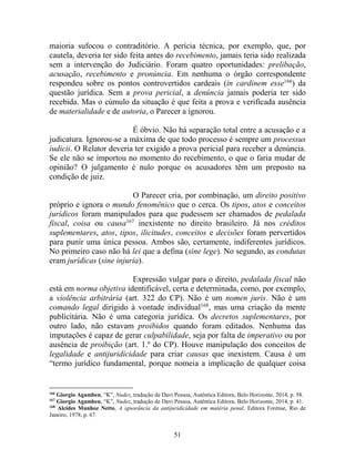 51
maioria sufocou o contraditório. A perícia técnica, por exemplo, que, por
cautela, deveria ter sido feita antes do recebimento, jamais teria sido realizada
sem a intervenção do Judiciário. Foram quatro oportunidades: prelibação,
acusação, recebimento e pronúncia. Em nenhuma o órgão correspondente
respondeu sobre os pontos controvertidos cardeais (in cardinem esse166
) da
questão jurídica. Sem a prova pericial, a denúncia jamais poderia ter sido
recebida. Mas o cúmulo da situação é que feita a prova e verificada ausência
de materialidade e de autoria, o Parecer a ignorou.
É óbvio. Não há separação total entre a acusação e a
judicatura. Ignorou-se a máxima de que todo processo é sempre um processus
iudicii. O Relator deveria ter exigido a prova pericial para receber a denúncia.
Se ele não se importou no momento do recebimento, o que o faria mudar de
opinião? O julgamento é nulo porque os acusadores têm um preposto na
condição de juiz.
O Parecer cria, por combinação, um direito positivo
próprio e ignora o mundo fenomênico que o cerca. Os tipos, atos e conceitos
jurídicos foram manipulados para que pudessem ser chamados de pedalada
fiscal, coisa ou causa167
inexistente no direito brasileiro. Já nos créditos
suplementares, atos, tipos, ilicitudes, conceitos e decisões foram pervertidos
para punir uma única pessoa. Ambos são, certamente, indiferentes jurídicos.
No primeiro caso não há lei que a defina (sine lege). No segundo, as condutas
eram jurídicas (sine injuria).
Expressão vulgar para o direito, pedalada fiscal não
está em norma objetiva identificável, certa e determinada, como, por exemplo,
a violência arbitrária (art. 322 do CP). Não é um nomen juris. Não é um
comando legal dirigido à vontade individual168
, mas uma criação da mente
publicitária. Não é uma categoria jurídica. Os decretos suplementares, por
outro lado, não estavam proibidos quando foram editados. Nenhuma das
imputações é capaz de gerar culpabilidade, seja por falta de imperativo ou por
ausência de proibição (art. 1.º do CP). Houve manipulação dos conceitos de
legalidade e antijuridicidade para criar causas que inexistem. Causa é um
“termo jurídico fundamental, porque nomeia a implicação de qualquer coisa
166
Giorgio Agamben, “K”, Nudez, tradução de Davi Pessoa, Autêntica Editora, Belo Horizonte, 2014, p. 58.
167
Giorgio Agamben, “K”, Nudez, tradução de Davi Pessoa, Autêntica Editora, Belo Horizonte, 2014, p. 41.
168
Alcides Munhoz Netto, A ignorância da antijuridicidade em matéria penal, Editora Forense, Rio de
Janeiro, 1978, p. 67.
 