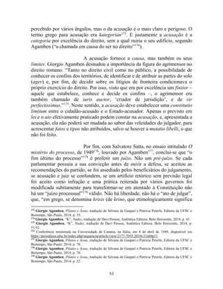 53
percebido por vários ângulos, mas o da acusação é o mais claro e perigoso. O
termo grego para acusação era kategorian173
. E justamente a acusação é a
categoria por excelência do direito, sem a qual ruiria o seu edifício, segundo
Agamben (“a chamada em causa do ser no direito”174
).
A acusação fornece a causa, mas também os seus
limites. Giorgio Agamben desnudou a importância da figura do agrimensor no
direito romano. “Tanto no direito civil como no público, a possibilidade de
conhecer os confins dos territórios, de identificar e de atribuir as partes do solo
(ager) e, por fim, de decidir sobre os litígios de fronteira condicionava o
próprio exercício do direito. Por isso, visto que era por excelência um finitor –
aquele que estabelece, conhece e decide os confins –, o agrimensor era
também chamado de iuris auctor, ‘criador de jurisdição’, e de vir
perfectissimus.”175
. Neste sentido, a acusação deve estabelecer uma constitutio
limitum entre o cidadão-acusado e o Estado-acusador. Apenas o previsto em
lei e o ato efetivamente praticado podem constar na acusação, e, apresentada a
acusação, ela não poderá ser mudada ao sabor das veleidades do julgador, para
acrescentar fatos e tipos não atribuídos, salvo se houver a mutatio libelli, o que
não foi feito.
Por fim, com Salvatore Satta, no ensaio intitulado O
mistério do processo, de 1949176
, louvado por Agamben177
, conclui-se que “o
fim último do processo”178
é proferir um juízo. Não um pré-juízo. Se cada
parlamentar possuía a sua convicção antes de ouvir a defesa, se aceitou as
recomendações do partido, se foi assediado pelos beneficiários do julgamento,
se acusação e juiz se confundem, se um artifício retórico sem previsão legal
foi aceito como infração e uma prática reiterada por vários governos foi
modificada subitamente para transformar-se em atentado à Constituição não
há um “juízo processual”179
válido. Não há liberdade, não há o “ato de julgar”,
que, “em grego, se denomina krisis (de krino, que etimologicamente significa
173
Giorgio Agamben, Pilatos e Jesus, tradução de Silvana de Gaspari e Patrícia Peterle, Editora da UFSC e
Boitempo, São Paulo, 2014, p. 35.
174
Giorgio Agamben, “K”, Nudez, tradução de Davi Pessoa, Autêntica Editora, Belo Horizonte, 2014, p. 41.
175
Giorgio Agamben, “K”, Nudez, tradução de Davi Pessoa, Autêntica Editora, Belo Horizonte, 2014, p.
51/52.
176
Conferência ministrada na Universidade de Catania, na Itália, em 4 de abril de 1949, disponível em
https://periodicos.ufsc.br/index.php/sequencia/article/view/2177-7055.2010v31n60p11.
177
Giorgio Agamben, Pilatos e Jesus, tradução de Silvana de Gaspari e Patrícia Peterle, Editora da UFSC e
Boitempo, São Paulo, 2014, p. 70.
178
Giorgio Agamben, Pilatos e Jesus, tradução de Silvana de Gaspari e Patrícia Peterle, Editora da UFSC e
Boitempo, São Paulo, 2014, p. 70.
179
Giorgio Agamben, Pilatos e Jesus, tradução de Silvana de Gaspari e Patrícia Peterle, Editora da UFSC e
Boitempo, São Paulo, 2014, p. 22.
 