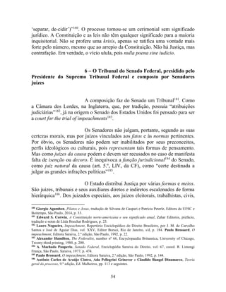 54
‘separar, de-cidir’)”180
. O processo tornou-se um cerimonial sem significado
jurídico. A Constituição e as leis não têm qualquer significado para a maioria
inquisitorial. Não se profere uma krisis, apenas se ratifica uma vontade mais
forte pelo número, mesmo que ao arrepio da Constituição. Não há Justiça, mas
contrafação. Em verdade, o vício ulula, pois nulla poena sine iudicio.
6 – O Tribunal do Senado Federal, presidido pelo
Presidente do Supremo Tribunal Federal e composto por Senadores
juízes
A composição faz do Senado um Tribunal181
. Como
a Câmara dos Lordes, na Inglaterra, que, por tradição, possuía “atribuições
judiciárias”182
, já na origem o Senado dos Estados Unidos foi pensado para ser
a court for the trial of impeachments183
.
Os Senadores não julgam, portanto, segundo as suas
certezas morais, mas por juízos vinculados aos fatos e às normas pertinentes.
Por óbvio, os Senadores não podem ser inabilitados por seus preconceitos,
perfis ideológicos ou culturais, pois representam tais formas de pensamento.
Mas como juízes da causa podem e devem ser recusados no caso de manifesta
falta de isenção ou decoro. É inequívoca a função jurisdicional184
do Senado,
como juiz natural da causa (art. 5.º, LIV, da CF), como “corte destinada a
julgar as grandes infrações políticas”185
.
O Estado distribui Justiça por várias formas e meios.
São juízes, tribunais e seus auxiliares diretos e indiretos escalonados de forma
hierárquica186
. Dos juizados especiais, aos juízos eleitorais, trabalhistas, civis,
180
Giorgio Agamben, Pilatos e Jesus, tradução de Silvana de Gaspari e Patrícia Peterle, Editora da UFSC e
Boitempo, São Paulo, 2014, p. 33.
181
Edward S. Corwin, A Constituição norte-americana e seu significado atual, Zahar Editores, prefácio,
tradução e notas de Lêda Boechat Rodrigues, p. 23.
182
Lauro Nogueira, Impeachment, Repertório Enciclopédico do Direito Brasileiro, por J. M. de Carvalho
Santos e José de Aguiar Dias, vol. XXV, Editor Borsoi, Rio de Janeiro, s/d, p. 184. Paulo Brossard, O
impeachment, Editora Saraiva, 2.ª edição, São Paulo, 1992, p. 22.
183
Alexander Hamilton, The Federalist, number nº 66, Encyclopaedia Britannica, University of Chicago,
Twenty-third printing, 1980, p. 200.
184
A. Machado Pauperio, Senado Federal, Enciclopédia Saraiva do Direito, vol. 67, coord. R. Limongi
França, São Paulo, Saraiva, 1977, p. 474.
185
Paulo Brossard, O impeachment, Editora Saraiva, 2.ª edição, São Paulo, 1992, p. 144.
186
Antônio Carlos de Araújo Cintra, Ada Pellegrini Grinover e Cândido Rangel Dinamarco, Teoria
geral do processo, 9.º edição, Ed. Malheiros, pp. 113 e seguintes.
 
