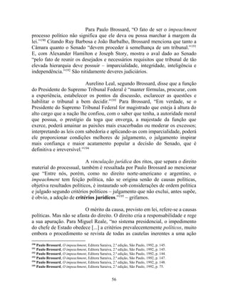 56
Para Paulo Brossard, “O fato de ser o impeachment
processo político não significa que ele deva ou possa marchar à margem da
lei.”190
Citando Ruy Barbosa e João Barbalho, Brossard menciona que tanto a
Câmara quanto o Senado “devem proceder à semelhança de um tribunal.”191
E, com Alexander Hamilton e Joseph Story, mostra o aval dado ao Senado
“pelo fato de reunir os desejados e necessários requisitos que tribunal de tão
elevada hierarquia deve possuir – imparcialidade, integridade, inteligência e
independência.”192
São nitidamente deveres judiciários.
Aurelino Leal, segundo Brossard, disse que a função
do Presidente do Supremo Tribunal Federal é “manter fórmulas, procurar, com
a experiência, estabelecer os pontos da discussão, esclarecer as questões e
habilitar o tribunal a bem decidir.”193
Para Brossard, “Em verdade, se o
Presidente do Supremo Tribunal Federal for magistrado que esteja à altura do
alto cargo que a nação lhe confiou, com o saber que tenha, a autoridade moral
que possua, o prestígio da toga que enverga, a majestade da função que
exerce, poderá amainar as paixões mais exacerbadas ou moderar os excessos;
interpretando as leis com sabedoria e aplicando-as com imparcialidade, poderá
ele proporcionar condições melhores de julgamento, o julgamento inspirar
mais confiança e maior acatamento popular a decisão do Senado, que é
definitiva e irreversível.”194
A vinculação jurídica dos ritos, que separa o direito
material do processual, também é ressaltada por Paulo Brossard ao mencionar
que “Entre nós, porém, como no direito norte-americano e argentino, o
impeachment tem feição política, não se origina senão de causas políticas,
objetiva resultados políticos, é instaurado sob considerações de ordem política
e julgado segundo critérios políticos – julgamento que não exclui, antes supõe,
é obvio, a adoção de critérios jurídicos.”195
– grifamos.
O mérito da causa, previsto em lei, refere-se a causas
políticas. Mas não se afasta do direito. O direito cria a responsabilidade e rege
a sua apuração. Para Miguel Reale, “no sistema presidencial, o impedimento
do chefe de Estado obedece [...] a critérios prevalecentemente políticos, muito
embora o procedimento se revista de todas as cautelas inerentes a uma ação
190
Paulo Brossard, O impeachment, Editora Saraiva, 2.ª edição, São Paulo, 1992, p. 145.
191
Paulo Brossard, O impeachment, Editora Saraiva, 2.ª edição, São Paulo, 1992, p. 145.
192
Paulo Brossard, O impeachment, Editora Saraiva, 2.ª edição, São Paulo, 1992, p. 144.
193
Paulo Brossard, O impeachment, Editora Saraiva, 2.ª edição, São Paulo, 1992, p. 147.
194
Paulo Brossard, O impeachment, Editora Saraiva, 2.ª edição, São Paulo, 1992, p. 148.
195
Paulo Brossard, O impeachment, Editora Saraiva, 2.ª edição, São Paulo, 1992, p. 75.
 