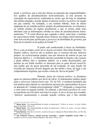 57
penal: o juridismo, que é uma das tônicas na apuração das responsabilidades,
nos quadros do presidencialismo norte-americano, já está presente na
concepção do impeachment, explicando-se, assim, que até hoje os tratadistas
não tenham chegado a acordo quanto à natureza jurídica ou política da sanção
em que culmina. Na realidade, é um instituto híbrido, fruto da infeliz
adaptação de um remédio político, próprio do parlamentarismo, às estruturas e
ao sentido jurídico do regime presidencial, o que se tornou ainda mais
aberrante com as deformações sofridas no clima do presidencialismo latino-
americano.”196
É curial observar que, segundo o autor, como hoje, o instituto
do impeachment tenha “passado pouco honroso nas plagas latino-americanas,
onde tem servido para justificação a posteriori de derrubadas de governos, por
força de revoluções ou de golpes de Estado”197
.
O poder está condicionado à busca de finalidades.
Ele é, a um só tempo, poder-dever-função-atividade. Para Santi Romano, “As
funções (officia, munera) são os poderes que se exercem não por interesse
próprio, ou exclusivamente próprio, mas por interesse de outrem ou por um
interesse objetivo. [...] a liberdade máxima consentida às funções, não é jamais
o pleno arbítrio, mas o ‘prudente arbítrio’ ou o poder discricionário, que
permite ao seu titular escolher os interesses para os quais deverá exercê-lo,
mas proíbe que ele possa prescindir de tal avaliação. Se uma função for
exercida por interesse diverso daquele que lhe atribui a base, dá lugar a um
comportamento ilegítimo, que recebe o nome de ‘desvio de poder’.”198
Portanto, juízes do tribunal político, os Senadores
agem no interesse público por dever de ofício. O ordenamento jurídico pátrio
pune a advocacia administrativa (art. 321 do CP). A instância partidária não
tem poderes para reprimir as consciências pessoais dos representantes do povo
na apuração da “verdade processualmente válida”199
, obrigando o congressista
a votar neste ou naquele sentido. No tribunal, a liberdade partidária de votar
se transforma em liberdade individual de julgar. É dever do juiz, por exemplo,
“absolver sumariamente o acusado quando verificar que o fato narrado
196
Miguel Reale, “Da responsabilidade do poder na democracia”, Política de ontem e de hoje, Editora
Saraiva, São Paulo, 1978, p. 83.
197
Miguel Reale, “Da responsabilidade do poder na democracia”, Política de ontem e de hoje, Editora
Saraiva, São Paulo, 1978, p. 83.
198
Santi Romano, Princípios de direito constitucional geral, tradução de Maria Helena Diniz, ed. RT, São
Paulo, 1977, p, 145/146.
199
Ada Pellegrini Grinover, Antônio Scarance Fernandes e Antônio Magalhães Gomes Filho, As
nulidades no processo penal, Editora Malheiros, São Paulo, 1992, p. 107.
 