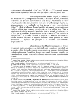 58
evidentemente não constituir crime” (art. 397, III, do CPP), como é o caso,
agindo como rigoroso servus legis, coisa que o jurado aliciado jamais será.
Para qualquer servidor público do pais, o “primeiro
ato processual”200
é, “sob pena de nulidade”, a expedição de uma portaria de
instauração do processo administrativo, que indique “claramente os fatos
irregulares atribuídos ao funcionário, bem como a fundamentação legal e seu
enquadramento, e a penalidade em tese cabível a esse comportamento
ilícito.”201
Não é crível que o Senado brasileiro não garanta este procedimento
jurídico mínimo que qualquer membro do serviço público tem. Toda a
administração pública, da qual o Senado faz parte, é pautada pelo due process
of law, que se manifesta de duas formas: como procedural202
ou substantive
due process203
. A primeira cláusula “é projeção do princípio no campo do
direito material, enquanto a segunda funciona como garantia na esfera
processual. O espectro de proteção é o trinômio vida-liberdade-
propriedade.”204
À Presidente da República foram negados os direitos
processuais mais comezinhos. A atipicidade das condutas, a vacuidade da
acusação, a falta de fundamentação nos relatórios, o massacre instrutório da
maioria na Comissão Especial do Senado, o recurso à vingança e à traição, e a
participação de jurados interessados ofendem sobremaneira o procedural due
process.
200
Romeu Felipe Bacellar Filho, Princípios constitucionais do processo administrativo disciplinar, Editora
Max Limonad, São Paulo, 1998, pp. 199/200.
Edmir Netto de Araújo, O ilícito administrativo e seu processo, editora RT, 1994, p. 143.
201
Edmir Netto de Araújo, O ilícito administrativo e seu processo, editora RT, 1994, p. 143.
202
Conforme o manual de Edward S. Corwin e Jack W. Peltason: Procedural due process refers to the
methods by which the law is enforced. It requires, to paraphrase Daniel Webster’s famous definition, a
procedure which ‘hears before it condemns, proceeds upon inquiry, and renders judgment only after [a]
trial’, in which the essentials of justice have been preserved. [...] A law itself may violate procedural due
process if it fails to estabilish a definite standard of guilt or to provide for fair procedures. In the words of the
Supreme Court, ‘A statute which either forbids or requires the doing of an act in terms so vague that men of
common intelligence must necessarily guess at its meaning and differ as to its application, violates the first
essential of due process of law’. (Understanding the Constitution, Holt, Rinehart and Winston, third edition,
1965, p. 132).
203
Também de acordo com Edward S. Corwin e Jack W. Peltason: Whereas procedural due process places
limits on de manner in wich governmental power may be exercised, substantive due process withdraws
certain subjects from the full reach of governmental power regardless of the procedures used. Substantive due
process, which began to be important in the United States Supreme Court about 1890, requires that the Court
be convinced that the law – not merely the procedures by which the law would be enforced, but its very
purpose – is fair, reasonable, and just. (Understanding the Constitution, Holt, Rinehart and Winston, third
edition, 1965, p. 132).
204
Romeu Felipe Bacellar Filho, Princípios constitucionais do processo administrativo disciplinar, Editora
Max Limonad, São Paulo, 1998, p. 224.
Edmir Netto de Araújo, O ilícito administrativo e seu processo, editora RT, 1994, p. 143.
 