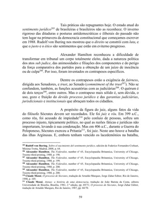 59
Tais práticas são repugnantes hoje. O estado atual do
sentimento jurídico205
de brasileiras e brasileiros não as reconhece. O inverno
rigoroso das ditaduras e posturas antidemocráticas e iliberais do passado não
tem lugar na primavera da democracia constitucional que começamos escrever
em 1988. Rudolf von Ihering nos mostrou que o direito se constrói com luta, e
que o justo e o ético são sentimentos que estão em eviterno progresso.
Alexander Hamilton reconheceu a dificuldade de
transformar em tribunal um corpo totalmente eleito, dada a natureza política
dos atos sub judice, das animosidades e filiações dos componentes e do perigo
da força comparativa dos partidos para a obtenção de um juízo de inocência
ou de culpa206
. Por isso, foram inventados os contrapesos específicos.
Dentre os contrapesos estão a exigência de fairness,
dirigida aos Senadores, e trust, ao Senado (commitment of the trust207
). Não se
confundem, também, as funções acusatórias com as judiciárias208
. O quórum é
de dois terços209
, entre outros. Mas o contrapeso mais sólido é, sem dúvida, o
uso, gozo e fruição do devido processo jurídico e das garantias judiciárias,
jurisdicionais e institucionais que abraçam todos os cidadãos.
A propósito da figura do juiz, alguns fatos da vida
do filósofo Sócrates devem ser recordados. Ele foi juiz e réu. Em 399 a.C.,
como réu, foi acusado de impiedade210
pelo conluio de pessoas, sofreu um
processo injusto, tipicamente político, no qual as razões fáticas e jurídicas não
importaram, levando à sua condenação. Mas em 406 a.C., durante a Guerra do
Peloponeso, Sócrates exerceu a Pritania211
, foi juiz. Neste ano houve a batalha
das ilhas Arginusas. E, embora tenham vencido os lacedemônios na batalha,
205
Rudolf von Ihering, Sobre el nacimiento del sentimento jurídico, edición de Federico Fernandes-Crehuet,
Minima Trotta, Madrid, 2008, p. 64.
206
Alexander Hamilton, The Federalist, number nº 65, Encyclopaedia Britannica, University of Chicago,
Twenty-third printing, 1980, p. 198.
207
Alexander Hamilton, The Federalist, number nº 65, Encyclopaedia Britannica, University of Chicago,
Twenty-third printing, 1980, p. 199.
208
Alexander Hamilton, The Federalist, number nº 65, Encyclopaedia Britannica, University of Chicago,
Twenty-third printing, 1980, p. 200.
209
Alexander Hamilton, The Federalist, number nº 65, Encyclopaedia Britannica, University of Chicago,
Twenty-third printing, 1980, p. 200.
210
Claude Mossé, O processo de Sócrates, tradução de Arnaldo Marques, Jorge Zahar Editor, Rio de Janeiro,
1990, p. 105.
211
Claude Mossé, Atenas: a história de uma democracia, tradução de João Batista da Costa, editora
Universidade de Brasília, Brasília, 1982, 2.ª edição, pp. 69/71; O processo de Sócrates, Jorge Zahar Editor,
tradução de Arnaldo Marques, Rio de Janeiro, 1987, pp. 68/70.
 
