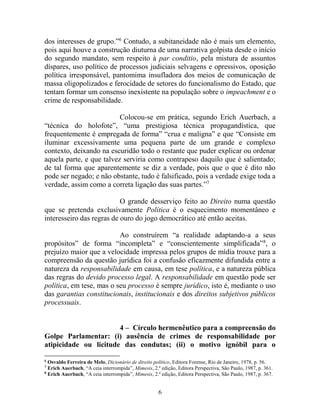 6
dos interesses de grupo.”6
Contudo, a subitaneidade não é mais um elemento,
pois aqui houve a construção diuturna de uma narrativa golpista desde o início
do segundo mandato, sem respeito à par conditio, pela mistura de assuntos
díspares, uso político de processos judiciais selvagens e opressivos, oposição
política irresponsável, pantomima insufladora dos meios de comunicação de
massa oligopolizados e ferocidade de setores do funcionalismo do Estado, que
tentam formar um consenso inexistente na população sobre o impeachment e o
crime de responsabilidade.
Colocou-se em prática, segundo Erich Auerbach, a
“técnica do holofote”, “uma prestigiosa técnica propagandística, que
frequentemente é empregada de forma” “crua e maligna” e que “Consiste em
iluminar excessivamente uma pequena parte de um grande e complexo
contexto, deixando na escuridão todo o restante que puder explicar ou ordenar
aquela parte, e que talvez serviria como contrapeso daquilo que é salientado;
de tal forma que aparentemente se diz a verdade, pois que o que é dito não
pode ser negado; e não obstante, tudo é falsificado, pois a verdade exige toda a
verdade, assim como a correta ligação das suas partes.”7
O grande desserviço feito ao Direito numa questão
que se pretenda exclusivamente Política é o esquecimento momentâneo e
interesseiro das regras de ouro do jogo democrático até então aceitas.
Ao construírem “a realidade adaptando-a a seus
propósitos” de forma “incompleta” e “conscientemente simplificada”8
, o
prejuízo maior que a velocidade impressa pelos grupos de mídia trouxe para a
compreensão da questão jurídica foi a confusão eficazmente difundida entre a
natureza da responsabilidade em causa, em tese política, e a natureza pública
das regras do devido processo legal. A responsabilidade em questão pode ser
política, em tese, mas o seu processo é sempre jurídico, isto é, mediante o uso
das garantias constitucionais, institucionais e dos direitos subjetivos públicos
processuais.
4 – Círculo hermenêutico para a compreensão do
Golpe Parlamentar: (i) ausência de crimes de responsabilidade por
atipicidade ou licitude das condutas; (ii) o motivo ignóbil para o
6
Osvaldo Ferreira de Melo, Dicionário de direito político, Editora Forense, Rio de Janeiro, 1978, p. 56.
7
Erich Auerbach, “A ceia interrompida”, Mimesis, 2.ª edição, Editora Perspectiva, São Paulo, 1987, p. 361.
8
Erich Auerbach, “A ceia interrompida”, Mimesis, 2.ª edição, Editora Perspectiva, São Paulo, 1987, p. 367.
 