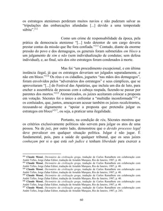 60
os estrategos atenienses perderam muitos navios e não puderam salvar as
“tripulações das embarcações afundadas [...] devido a uma tempestade
súbita”.212
Como um crime de responsabilidade da época, pela
prática da democracia ateniense “[...] todo detentor de um cargo deveria
prestar contas da missão que lhe fora confiada.”213
Contudo, diante da enorme
pressão do povo e dos demagogos, os generais foram submetidos em bloco a
um julgamento de sim e não (sem individualização de condutas; sem defesa
individual), e, ao final, seis dos oito estrategos foram condenados à morte.
Mas foi “um procedimento excepcional, e em última
instância ilegal, já que os estrategos deveriam ser julgados separadamente, e
não em bloco.”214
Os réus e os cidadãos, joguetes “nas mãos dos demagogos”,
foram envolvidos pelos “adversários dos estrategos” e seus cúmplices, que se
aproveitaram “[...] do Festival das Apatúrias, que incluía um dia de luto, para
encher a assembleia de pessoas com a cabeça raspada, fazendo-se passar por
parentes dos mortos.”215
Atemorizados, os juízes aceitaram colocar a proposta
em votação. Sócrates foi o único a enfrentar a “multidão inconformada”216
e
os conluiados, que, juntos, ameaçavam acusar também os juízes recalcitrantes,
recusando-se dignamente a “apoiar a proposta que pretendia julgar os
estrategos em bloco”217
, ou seja, a praticar uma ilegalidade.
Portanto, na condição de réu, Sócrates mostrou que
os critérios exclusivamente políticos não servem para julgar os atos de uma
pessoa. Na de juiz, por outro lado, demonstrou que o devido processo legal
deve prevalecer em qualquer situação política. Julgar é não jugar. É
fundamental, pois, para a saúde de qualquer tribunal, que os seus juízes
conheçam por si o que está sub judice e tenham liberdade para exercer a
212
Claude Mossé, Dicionário da civilização grega, tradução de Carlos Ramalhete em colaboração com
André Telles, Jorge Zahar Editor, tradução de Arnaldo Marques, Rio de Janeiro, 1987, p. 40.
213
Claude Mossé, Dicionário da civilização grega, tradução de Carlos Ramalhete em colaboração com
André Telles, Jorge Zahar Editor, tradução de Arnaldo Marques, Rio de Janeiro, 1987, p. 40.
214
Claude Mossé, Dicionário da civilização grega, tradução de Carlos Ramalhete em colaboração com
André Telles, Jorge Zahar Editor, tradução de Arnaldo Marques, Rio de Janeiro, 1987, p. 40.
215
Claude Mossé, Dicionário da civilização grega, tradução de Carlos Ramalhete em colaboração com
André Telles, Jorge Zahar Editor, tradução de Arnaldo Marques, Rio de Janeiro, 1987, p. 40.
216
Claude Mossé, Dicionário da civilização grega, tradução de Carlos Ramalhete em colaboração com
André Telles, Jorge Zahar Editor, tradução de Arnaldo Marques, Rio de Janeiro, 1987, p. 40.
217
Claude Mossé, Dicionário da civilização grega, tradução de Carlos Ramalhete em colaboração com
André Telles, Jorge Zahar Editor, tradução de Arnaldo Marques, Rio de Janeiro, 1987, p. 243.
 