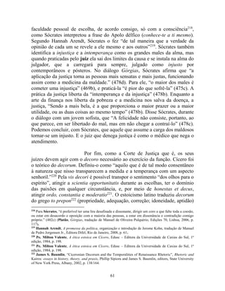 61
faculdade pessoal de escolha, de acordo consigo, só com a consciência218
,
como Sócrates interpretou a frase do Apolo délfico (conhece-te a ti mesmo).
Segundo Hannah Arendt, Sócrates o fez “de tal maneira que a verdade da
opinião de cada um se revele a ele mesmo e aos outros”219
. Sócrates também
identifica a injustiça e a intemperança como os grandes males da alma, mas
quando praticadas pelo juiz ela sai dos limites da causa e se instala na alma do
julgador, que a carregará para sempre, julgado como injusto por
contemporâneos e pósteros. No diálogo Górgias, Sócrates afirma que “a
aplicação da justiça torna as pessoas mais sensatas e mais justas, funcionando
assim como a medicina da maldade.” (478d). Para ele, “o maior dos males é
cometer uma injustiça” (469b), e praticá-la “é pior do que sofrê-la” (475c). A
prática da justiça liberta da “intemperança e da injustiça” (478b). Enquanto a
arte da finança nos liberta da pobreza e a medicina nos salva da doença, a
justiça, “Sendo a mais bela, é a que proporciona o maior prazer ou a maior
utilidade, ou as duas coisas ao mesmo tempo” (478b). Disse Sócrates, durante
o diálogo com um jovem sofista, que “A felicidade não consiste, portanto, ao
que parece, em ser libertado do mal, mas em não chegar a contraí-lo” (478c).
Podemos concluir, com Sócrates, que aquele que assume a carga dos maldosos
tornar-se um injusto. E o juiz que denega justiça é como o médico que nega o
atendimento.
Por fim, como a Corte de Justiça que é, os seus
juízes devem agir com o decoro necessário ao exercício da função. Cícero foi
o teórico do decorum. Definiu-o como “aquilo que é de tal modo consentâneo
à natureza que nisso transparecem a medida e a temperança com um aspecto
senhoril.”220
Pela vis decori é possível transpor o sentimento “dos olhos para o
espírito”, atingir a scientia opportunitatis durante as escolhas, ter o domínio
das paixões em qualquer circunstância, e, por meio de honestas et decus,
atingir ordo, constantia e moderatio221
. O estoicismo latino traduziu decorum
do grego to prepon222
(propriedade, adequação, correção; idoneidade, aptidão)
218
Para Sócrates, “é preferível ter uma lira desafinada e dissonante, dirigir um coro a que falte toda a coesão,
ou estar em desacordo e oposição com a maioria das pessoas, a estar em dissonância e contradição comigo
próprio.” (482c) (Platão, Górgias, tradução de Manuel de Oliveira Pulquério, Edições 70, Lisboa, 2006, p.
117).
219
Hannah Arendt, A promessa da política, organização e introdução de Jerome Kohn, tradução de Manuel
de Pedro Jorgensen Jr., Editora Difel, Rio de Janeiro, 2008, p. 61.
220
Pe. Milton Valente, A ética estoica em Cícero, Edusc – Editora da Universidade de Caxias do Sul, 1ª
edição, 1984, p. 198.
221
Pe. Milton Valente, A ética estoica em Cícero, Edusc – Editora da Universidade de Caxias do Sul, 1ª
edição, 1984, p. 198.
222
James S. Baumlin, “Ciceronian Decorum and the Temporalities of Renaissance Rhetoric”, Rhetoric and
Kairos: essays in history, theory, and praxis, Phillip Sipiora and James S. Baumlin, editors, State University
of New York Press, Albany, 2002, p. 138/164.
 