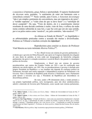 62
e associou-o à harmonia, graça, beleza e oportunidade. O aspecto fundamental
do decorum seria, portanto, “o sentimento de estar em harmonia com a
consciência comum.”223
Neste sentido, para Cícero, o honestum decorumque
“não é um simples sentimento de conveniência, mas um imperativo do juízo”,
a “retidão suprema”, a “visão clara do que se deve fazer” e a “satisfação do
dever cumprido”. Ou seja, “Visto de dentro, ele é o assentimento interior
resultante de uma decisão conforme à razão; visto de fora, o reflexo da razão
numa conduta submetida às suas leis, o que faz com que um ato seja sentido,
por si ou pelos outros como ‘razoável’, ou, pelo contrário, ‘não-razoável’.”224
As ofensas ao Estado de Direito225
, as ilegalidades e
as arbitrariedades praticadas contra a acusada são muitas e diversificadas.
Pedimos ao Tribunal a imediata correção das injustiças!
Reproduzimos para concluir os dizeres do Professor
Vital Moreira no texto intitulado Miséria Política226
:
“1. Se o Brasil tivesse um sistema de governo parlamentar, é
evidente que o governo de Dilma Rousseff, cujo apoio no Congresso dependia da coligação
de uma dúzia de partidos, já teria caído por desagregação da heteróclita coligação
parlamentar, tão grave é a situação económica e social do Brasil e tão grande é o desamparo
político do Governo.
Simplesmente, o Brasil tem um sistema de governo
presidencialista, que copiou dos Estados Unidos em 1891 e que foi confirmado num
plebiscito um século depois, em 1993. Ora, no presidencialismo o governo é chefiado pelo
próprio Presidente da República e o seu mandato não depende da confiança política do
Parlamento, havendo uma estrita separação e independência recíproca do Parlamento e do
Governo. Nem o Presidente da República pode dissolver o Parlamento, nem o Parlamento
pode demitir o Governo (ou seja, o Presidente da República) por discordância ou
desconfiança política.
De resto, sendo o PR diretamente eleito, e tendo portanto a
sua própria legitimidade política, seria incongruente, para não dizer antidemocrático,
admitir a demissão do Governo pelo Parlamento, como sucede num sistema parlamentar,
223
Pe. Milton Valente, A ética estóica em Cícero, Edusc – Editora da Universidade de Caxias do Sul, 1ª
edição, 1984, p. 203.
224
Pe. Milton Valente, A ética estoica em Cícero, Edusc – Editora da Universidade de Caxias do Sul, 1ª
edição, 1984, p. 203.
225
Segundo San Tiago Dantas, “o Estado de Direito [...] tem como sua característica fundamental o chamado
império da lei, ou seja, a subordinação de todos os poderes do Estado à norma de direito, que os limita,
abrange e mensura.” (“Igualdade perante a lei e due process of law – Contribuição ao estudo da limitação
constitucional do Poder Legislativo”, Problemas de direito positivo, Edição Revista Forense, Rio de Janeiro,
1953, p. 63).
226
Vital Moreira, Miséria política: http://economico.sapo.pt/noticias/miseira-política_247668.html.
 