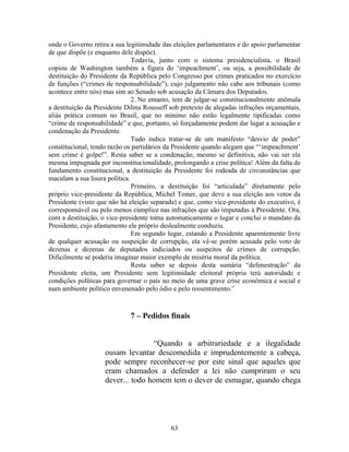 63
onde o Governo retira a sua legitimidade das eleições parlamentares e do apoio parlamentar
de que dispõe (e enquanto dele dispõe).
Todavia, junto com o sistema presidencialista, o Brasil
copiou de Washington também a figura do ‘impeachment’, ou seja, a possibilidade de
destituição do Presidente da República pelo Congresso por crimes praticados no exercício
de funções (“crimes de responsabilidade”), cujo julgamento não cabe aos tribunais (como
acontece entre nós) mas sim ao Senado sob acusação da Câmara dos Deputados.
2. No entanto, tem de julgar-se constitucionalmente anômala
a destituição da Presidente Dilma Rousseff sob pretexto de alegadas infrações orçamentais,
aliás prática comum no Brasil, que no mínimo não estão legalmente tipificadas como
“crime de responsabilidade” e que, portanto, só forçadamente podem dar lugar a acusação e
condenação da Presidente.
Tudo indica tratar-se de um manifesto “desvio de poder”
constitucional, tendo razão os partidários da Presidente quando alegam que “‘impeachment’
sem crime é golpe!”. Resta saber se a condenação, mesmo se definitiva, não vai ser ela
mesma impugnada por inconstitucionalidade, prolongando a crise política! Além da falta de
fundamento constitucional, a destituição da Presidente foi rodeada de circunstâncias que
maculam a sua lisura política.
Primeiro, a destituição foi “articulada” diretamente pelo
próprio vice-presidente da República, Michel Temer, que deve a sua eleição aos votos da
Presidente (visto que não há eleição separada) e que, como vice-presidente do executivo, é
corresponsável ou pelo menos cúmplice nas infrações que são imputadas à Presidente. Ora,
com a destituição, o vice-presidente toma automaticamente o lugar e conclui o mandato da
Presidente, cujo afastamento ele próprio deslealmente conduziu.
Em segundo lugar, estando a Presidente aparentemente livre
de qualquer acusação ou suspeição de corrupção, ela vê-se porém acusada pelo voto de
dezenas e dezenas de deputados indiciados ou suspeitos de crimes de corrupção.
Dificilmente se poderia imaginar maior exemplo de miséria moral da política.
Resta saber se depois desta sumária “defenestração” da
Presidente eleita, um Presidente sem legitimidade eleitoral própria terá autoridade e
condições políticas para governar o país no meio de uma grave crise económica e social e
num ambiente político envenenado pelo ódio e pelo ressentimento.”
7 – Pedidos finais
“Quando a arbitrariedade e a ilegalidade
ousam levantar descomedida e imprudentemente a cabeça,
pode sempre reconhecer-se por este sinal que aqueles que
eram chamados a defender a lei não cumpriram o seu
dever... todo homem tem o dever de esmagar, quando chega
 