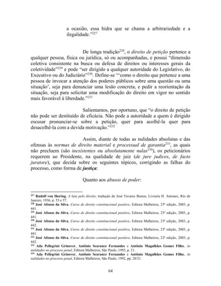64
a ocasião, essa hidra que se chama a arbitrariedade e a
ilegalidade.”227
De longa tradição228
, o direito de petição pertence a
qualquer pessoa, física ou jurídica, só ou acompanhadas, e possui “dimensão
coletiva consistente na busca ou defesa de direitos ou interesses gerais da
coletividade”229
e pode “ser dirigido a qualquer autoridade do Legislativo, do
Executivo ou do Judiciário”230
. Define-se “‘como o direito que pertence a uma
pessoa de invocar a atenção dos poderes públicos sobre uma questão ou uma
situação’, seja para denunciar uma lesão concreta, e pedir a reorientação da
situação, seja para solicitar uma modificação do direito em vigor no sentido
mais favorável à liberdade.”231
Salientamos, por oportuno, que “o direito de petição
não pode ser destituído de eficácia. Não pode a autoridade a quem é dirigido
escusar pronunciar-se sobre a petição, quer para acolhê-la quer para
desacolhê-la com a devida motivação.”232
Assim, diante de todas as nulidades absolutas e das
ofensas às normas de direito material e processual de garantia233
, as quais
não precluem (são inexistentes ou absolutamente nulas234
), os peticionários
requerem ao Presidente, na qualidade de juiz (de jure judices, de facto
juratore), que decida sobre os seguintes tópicos, corrigindo as falhas do
processo, como forma de justiça:
Quanto aos abusos de poder:
227
Rudolf von Ihering, A luta pelo direito, tradução de José Tavares Bastos, Livraria H. Antunes, Rio de
Janeiro, 1936, p. 53 e 57.
228
José Afonso da Silva, Curso de direito constitucional positivo, Editora Malheiros, 23ª edição, 2003, p.
441.
229
José Afonso da Silva, Curso de direito constitucional positivo, Editora Malheiros, 23ª edição, 2003, p.
441.
230
José Afonso da Silva, Curso de direito constitucional positivo, Editora Malheiros, 23ª edição, 2003, p.
442.
231
José Afonso da Silva, Curso de direito constitucional positivo, Editora Malheiros, 23ª edição, 2003, p.
441.
232
José Afonso da Silva, Curso de direito constitucional positivo, Editora Malheiros, 23ª edição, 2003, p.
442.
233
Ada Pellegrini Grinover, Antônio Scarance Fernandes e Antônio Magalhães Gomes Filho, As
nulidades no processo penal, Editora Malheiros, São Paulo, 1992, p. 21.
234
Ada Pellegrini Grinover, Antônio Scarance Fernandes e Antônio Magalhães Gomes Filho, As
nulidades no processo penal, Editora Malheiros, São Paulo, 1992, pp. 20/21.
 