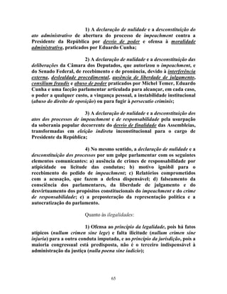 65
1) A declaração de nulidade e a desconstituição do
ato administrativo de abertura do processo de impeachment contra a
Presidente da República por desvio de poder e ofensa à moralidade
administrativa, praticados por Eduardo Cunha;
2) A declaração de nulidade e a desconstituição das
deliberações da Câmara dos Deputados, que autorizou o impeachment, e
do Senado Federal, de recebimento e de pronúncia, devido à interferência
externa, deslealdade procedimental, ausência de liberdade de julgamento,
consilium fraudis e abuso de poder praticados por Michel Temer, Eduardo
Cunha e uma facção parlamentar articulada para alcançar, em cada caso,
o poder a qualquer custo, a vingança pessoal, a instabilidade institucional
(abuso do direito de oposição) ou para fugir à persecutio criminis;
3) A declaração de nulidade e a desconstituição dos
atos dos processos de impeachment e de responsabilidade pela usurpação
da soberania popular decorrente do desvio de finalidade das Assembleias,
transformadas em eleição indireta inconstitucional para o cargo de
Presidente da República;
4) No mesmo sentido, a declaração de nulidade e a
desconstituição dos processos por um golpe parlamentar com os seguintes
elementos comunicantes: a) ausência de crimes de responsabilidade por
atipicidade ou licitude das condutas; b) motivo ignóbil para o
recebimento do pedido de impeachment; c) Relatórios comprometidos
com a acusação, que fazem a defesa dispensável; d) falseamento da
consciência dos parlamentares, da liberdade de julgamento e do
desvirtuamento dos propósitos constitucionais do impeachment e do crime
de responsabilidade; e) a preposteração da representação política e a
autocratização do parlamento.
Quanto às ilegalidades:
1) Ofensa ao princípio da legalidade, pois há fatos
atípicos (nullum crimen sine lege) e falta ilicitude (nullum crimen sine
injuria) para a outra conduta imputada, e ao princípio da jurisdição, pois a
maioria congressual está predisposta, não é o terceiro indispensável à
administração da justiça (nulla poena sine iudicio);
 