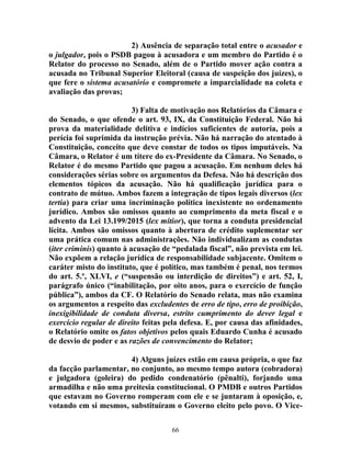 66
2) Ausência de separação total entre o acusador e
o julgador, pois o PSDB pagou à acusadora e um membro do Partido é o
Relator do processo no Senado, além de o Partido mover ação contra a
acusada no Tribunal Superior Eleitoral (causa de suspeição dos juízes), o
que fere o sistema acusatório e compromete a imparcialidade na coleta e
avaliação das provas;
3) Falta de motivação nos Relatórios da Câmara e
do Senado, o que ofende o art. 93, IX, da Constituição Federal. Não há
prova da materialidade delitiva e indícios suficientes de autoria, pois a
perícia foi suprimida da instrução prévia. Não há narração do atentado à
Constituição, conceito que deve constar de todos os tipos imputáveis. Na
Câmara, o Relator é um títere do ex-Presidente da Câmara. No Senado, o
Relator é do mesmo Partido que pagou a acusação. Em nenhum deles há
considerações sérias sobre os argumentos da Defesa. Não há descrição dos
elementos tópicos da acusação. Não há qualificação jurídica para o
contrato de mútuo. Ambos fazem a integração de tipos legais diversos (lex
tertia) para criar uma incriminação política inexistente no ordenamento
jurídico. Ambos são omissos quanto ao cumprimento da meta fiscal e o
advento da Lei 13.199/2015 (lex mitior), que torna a conduta presidencial
lícita. Ambos são omissos quanto à abertura de crédito suplementar ser
uma prática comum nas administrações. Não individualizam as condutas
(iter criminis) quanto à acusação de “pedalada fiscal”, não prevista em lei.
Não expõem a relação jurídica de responsabilidade subjacente. Omitem o
caráter misto do instituto, que é político, mas também é penal, nos termos
do art. 5.º, XLVI, e (“suspensão ou interdição de direitos”) e art. 52, I,
parágrafo único (“inabilitação, por oito anos, para o exercício de função
pública”), ambos da CF. O Relatório do Senado relata, mas não examina
os argumentos a respeito das excludentes de erro de tipo, erro de proibição,
inexigibilidade de conduta diversa, estrito cumprimento do dever legal e
exercício regular de direito feitas pela defesa. E, por causa das afinidades,
o Relatório omite os fatos objetivos pelos quais Eduardo Cunha é acusado
de desvio de poder e as razões de convencimento do Relator;
4) Alguns juízes estão em causa própria, o que faz
da facção parlamentar, no conjunto, ao mesmo tempo autora (cobradora)
e julgadora (goleira) do pedido condenatório (pênalti), forjando uma
armadilha e não uma preitesia constitucional. O PMDB e outros Partidos
que estavam no Governo romperam com ele e se juntaram à oposição, e,
votando em si mesmos, substituíram o Governo eleito pelo povo. O Vice-
 