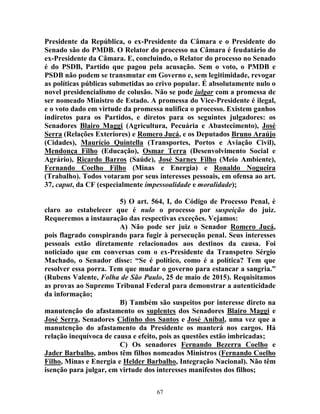 67
Presidente da República, o ex-Presidente da Câmara e o Presidente do
Senado são do PMDB. O Relator do processo na Câmara é feudatário do
ex-Presidente da Câmara. E, concluindo, o Relator do processo no Senado
é do PSDB, Partido que pagou pela acusação. Sem o voto, o PMDB e
PSDB não podem se transmutar em Governo e, sem legitimidade, revogar
as políticas públicas submetidas ao crivo popular. É absolutamente nulo o
novel presidencialismo de colusão. Não se pode julgar com a promessa de
ser nomeado Ministro de Estado. A promessa do Vice-Presidente é ilegal,
e o voto dado em virtude da promessa nulifica o processo. Existem ganhos
indiretos para os Partidos, e diretos para os seguintes julgadores: os
Senadores Blairo Maggi (Agricultura, Pecuária e Abastecimento), José
Serra (Relações Exteriores) e Romero Jucá, e os Deputados Bruno Araújo
(Cidades), Maurício Quintella (Transportes, Portos e Aviação Civil),
Mendonça Filho (Educação), Osmar Terra (Desenvolvimento Social e
Agrário), Ricardo Barros (Saúde), José Sarney Filho (Meio Ambiente),
Fernando Coelho Filho (Minas e Energia) e Ronaldo Nogueira
(Trabalho). Todos votaram por seus interesses pessoais, em ofensa ao art.
37, caput, da CF (especialmente impessoalidade e moralidade);
5) O art. 564, I, do Código de Processo Penal, é
claro ao estabelecer que é nulo o processo por suspeição do juiz.
Requeremos a instauração das respectivas exceções. Vejamos:
A) Não pode ser juiz o Senador Romero Jucá,
pois flagrado conspirando para fugir à persecução penal. Seus interesses
pessoais estão diretamente relacionados aos destinos da causa. Foi
noticiado que em conversas com o ex-Presidente da Transpetro Sérgio
Machado, o Senador disse: “Se é político, como é a política? Tem que
resolver essa porra. Tem que mudar o governo para estancar a sangria.”
(Rubens Valente, Folha de São Paulo, 25 de maio de 2015). Requisitamos
as provas ao Supremo Tribunal Federal para demonstrar a autenticidade
da informação;
B) Também são suspeitos por interesse direto na
manutenção do afastamento os suplentes dos Senadores Blairo Maggi e
José Serra, Senadores Cidinho dos Santos e José Aníbal, uma vez que a
manutenção do afastamento da Presidente os manterá nos cargos. Há
relação inequívoca de causa e efeito, pois as questões estão imbricadas;
C) Os senadores Fernando Bezerra Coelho e
Jader Barbalho, ambos têm filhos nomeados Ministros (Fernando Coelho
Filho, Minas e Energia e Helder Barbalho, Integração Nacional). Não têm
isenção para julgar, em virtude dos interesses manifestos dos filhos;
 