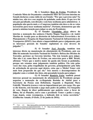 68
D) A Senadora Rose de Freitas, Presidente da
Comissão Mista de Orçamento e atualmente líder do Governo interino no
Senado declarou a uma rádio de seu Estado: “Por que o governo saiu? Na
minha tese, não teve esse negócio de pedalada, nada disso. O que teve foi
um país paralisado, sem direção e sem base nenhuma para administrar. A
população não queria mais e o Congresso também não dava a ela os votos
necessários para tocar nenhuma matéria”. Portanto, demonstrou que não
possui a mínima isenção para julgar os atos da Presidente;
E) O Senador Vicentinho Alves obteve do
interino a nomeação dos senhores Charles Magno Nogueira e de André
Martins de Araújo para as diretorias de Infraestrutura Ferroviária e de
Planejamento e Pesquisa do Departamento Nacional de Infraestrutura de
Transportes (DNIT). Isso afasta a imparcialidade para o julgamento, pois
os interesses pessoais do Senador suplantam os seus deveres de
julgador235
;
F) O Senador Zezé Perrella, também tem
interesse direto na manutenção do afastamento da Presidente, pois seu
filho foi nomeado Secretário Nacional de Futebol e Defesa dos Direitos do
Torcedor, pertence ao Governo interino. Não tem isenção para julgar.
Mas não é só, como Rose de Freitas, em entrevista para a BBC Brasil,
afirmou: “Claro que o motivo maior da queda não foram as pedaladas,
porque nós estamos num julgamento também político. Ela caiu pelas
vozes das ruas, pelas trapalhadas do governo, principalmente pela falta
de articulação do governo aqui dentro, coisa que o Michel Temer está
mais bem preparado do que ela.” Isso mostra o descompromisso do
julgador com a verdade dos fatos, não possuindo isenção para julgar;
G) O Senador Romário Faria, também possui
interesse pessoal na manutenção do afastamento da Presidente porque
negociou a nomeação da ex-Deputada Rosinha de Adefal para a
Secretaria da Pessoa com Deficiência. Segundo a Deputada Mara
Gabrilli, “Romário trocou o voto no impeachment por este cargo. Ele, que
se diz honesto, está fazendo o jogo mais podre da política. Fez barganha
de voto. Depois de dizer publicamente que poderia votar a favor de
Dilma, foi ao Planalto, esteve com o presidente Temer e pediu o cargo.
Logo depois, como recompensa, a indicada dele se torna secretária.”
(Guilherme Amado, O Globo, 23 de junho de 2016);
235
Veja em: http://epoca.globo.com/tempo/expresso/noticia/2016/06/temer-da-dois-cargos-senador-
vicentinho-e-o-amarra-ao-impeachment.html. E em: http://www.brasil247.com./pt/247/poder/240292/Por-
impeachment-Temer-distribui-cargos-a-senador.htm.
 