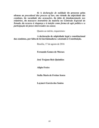 69
6) A declaração de nulidade do processo pelas
ofensas ao procedural due process of law, em virtude da atipicidade das
condutas, da vacuidade das acusações, da falta de fundamentação nos
relatórios, do massacre instrutório da maioria na Comissão Especial do
Senado, do recurso à vingança e à traição como forma de agir político e a
participação de juízes interessados na causa;
Quanto ao mérito, requeremos:
A declaração de atipicidade legal e constitucional
das condutas, por falta de lei incriminadora e atentado à Constituição.
Brasília, 17 de agosto de 2016
Fernando Gomes de Moraes
José Trajano Reis Quinhões
Alipio Freire
Stella Maris de Freitas Senra
Laymert Garcia dos Santos
 
