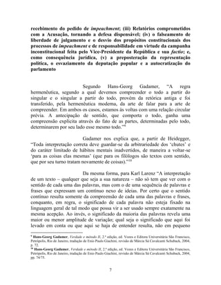 7
recebimento do pedido de impeachment; (iii) Relatórios comprometidos
com a Acusação, tornando a defesa dispensável; (iv) o falseamento de
liberdade de julgamento e o desvio dos propósitos constitucionais dos
processos de impeachment e de responsabilidade em virtude da campanha
inconstitucional feita pelo Vice-Presidente da República e sua factio; e,
como consequência jurídica, (v) a preposteração da representação
política, o esvaziamento da deputação popular e a autocratização do
parlamento
Segundo Hans-Georg Gadamer, “A regra
hermenêutica, segundo a qual devemos compreender o todo a partir do
singular e o singular a partir do todo, provém da retórica antiga e foi
transferido, pela hermenêutica moderna, da arte de falar para a arte de
compreender. Em ambos os casos, estamos às voltas com uma relação circular
prévia. A antecipação de sentido, que comporta o todo, ganha uma
compreensão explícita através do fato de as partes, determinadas pelo todo,
determinarem por seu lado esse mesmo todo.”9
Gadamer nos explica que, a partir de Heidegger,
“Toda interpretação correta deve guardar-se da arbitrariedade dos ‘chutes’ e
do caráter limitado de hábitos mentais inadvertidos, de maneira a voltar-se
‘para as coisas elas mesmas’ (que para os filólogos são textos com sentido,
que por seu turno tratam novamente de coisas).”10
Da mesma forma, para Karl Larenz “A interpretação
de um texto – qualquer que seja a sua natureza – não só tem que ver com o
sentido de cada uma das palavras, mas com o de uma sequência de palavras e
frases que expressam um contínuo nexo de ideias. Por certo que o sentido
contínuo resulta somente da compreensão de cada uma das palavras e frases,
conquanto, em regra, o significado de cada palavra não esteja fixado na
linguagem geral de tal modo que possa vir a ser usado sempre exatamente na
mesma acepção. Ao invés, o significado da maioria das palavras revela uma
maior ou menor amplitude de variação; qual seja o significado que aqui foi
levado em conta ou que aqui se haja de entender resulta, não em pequeno
9
Hans-Georg Gadamer, Verdade e método II, 2.ª edição, ed. Vozes e Editora Universitária São Francisco,
Petrópolis, Rio de Janeiro, tradução de Enio Paulo Giachini, revisão de Márcia Sá Cavalcanti Schuback, 2004,
p. 72.
10
Hans-Georg Gadamer, Verdade e método II, 2.ª edição, ed. Vozes e Editora Universitária São Francisco,
Petrópolis, Rio de Janeiro, tradução de Enio Paulo Giachini, revisão de Márcia Sá Cavalcanti Schuback, 2004,
pp. 74/75.
 