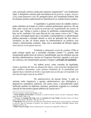 9
uma construção retórica criada pela imprensa simpatizante13
sem fundamento
legal, é obrigatório concluir pela inexistência de lei praevia, scripta, stricta e
certa, como prescreve o art. 85, parágrafo único, da Constituição Federal. Não
há infrações político-administrativas identificáveis no sentido técnico jurídico.
A legalidade é a garantia maior do cidadão contra o
poder arbitrário do Estado ou contra a maioria parlamentar opressiva. De um
lado, mais visível, ela se revela no princípio da inegabilidade dos pontos de
partida, que “obriga o jurista a pensar os problemas comportamentais com
base na lei, conforme à lei, para além da lei, mas nunca contra a lei.”14
Mas,
de outro, está ligada àquilo que a sociedade, a jurisprudência e a administração
pública passaram a entender durante os anos de aplicação das leis sobre a
existência, ou não, de ilícitos penais ou administrativos ou políticos com
relação a determinadas condutas. Algo com a autoridade da fórmula inglesa
stare decisis et non quieta movere.
Conforme a adequação social da conduta (“Não se
pode castigar aquilo que a sociedade considera correto.”15
), quando uma
interpretação ganha foros de certeza e imutabilidade seja nos tribunais seja nas
decisões administrativas, mesmo no Congresso Nacional, segundo o princípio
da confiança, tais interpretações passam a integrar o princípio da legalidade.
No âmbito penal, como correlato da legalidade,
existe a garantía del tipo ou adequación típica, como princípio fundamental,
que establece determinar como primera limitatión de la punibilidad que
alguien haya cometido un hecho o ejecutado una acción que corresponda a la
descripción legal exata de un delito.16
No administrativo, da mesma forma, “a ação ou
omissão serão imputáveis a agentes administrativos, por infringência a
dispositivos estatutários expressos. Em certos casos, o procedimento estará
tipificado também em diplomas criminais, geralmente exigindo-se a condição
especial de funcionário (agente público) do sujeito ativo.”17
13
Como reconhece o relatório do Senado, p. 103.
14
Tércio Sampaio Ferraz Júnior, Introdução ao estudo do direito, técnica, decisão e dominação, editora
Atlas, São Paulo, 1988, p. 48.
15
Afirmação de Santiago Mir Puig citado por Francisco de Assis Toledo, Princípios básicos do direito
penal, Editora Saraiva, São Paulo, 1991, pp. 131/132.
16
Claus Roxin, Sobre la autoria y participación, em Problemas actuales de las ciencias penales y la filosofia
de derecho, obra En Homenaje al profesor Luis Jiménez de Asúa, Ediciones Pannedille, Buenos Aires,
Argentina, 1970, p. 58.
17
Edmir Netto de Araújo, O ilícito administrativo e seu processo, editora RT, 1994, p. 27.
 