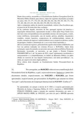12
Diante dessa notícia, encaminhe-se à Excelentíssima Senhora Corregedora-Geral do
Ministério Público Federal, para ciência, cópias dos seguintes documentos acostados
aos autos: 168, 173, 177, 178, 225, 226, 260, 264, 342, 346, 350, 353, 365, 371, 374,
375, 385, 388, 433, 435, 454, 456, 465, 470, 509, 514, 530 e 546.
Após a competente análise do material encaminhado, solicito à Sua Excelência que,
no prazo de até 30 (trinta dias) dias, esclareça:
(i) Se, conforme alegado, inexistem, de fato, quaisquer registros de tratativas e
negociações internacionais, supostamente levadas a efeito pelas Força Tarefa Lava
Jato (tais como correspondências com autoridades internas e de outros países, e-mails,
contas telefônicas, memorandos, atas de reunião, perícias, planilhas, lançamentos
contábeis, extratos bancários, compromissos de confidencialidade, minutas de
acordos, anotações de ingresso e saída de dinheiro com os respectivos destinos, recibos
de passagens, estadias e alimentação etc.), ou se estes foram suprimidos; e
(ii) Caso existam tais registros, particularmente aqueles relacionados à Odebrecht, com
foco nas perícias realizadas nos sistemas Drousys e MyWebDay, objeto desta
reclamação, sejam eles juntados aos presentes autos para ciência da Defesa Técnica do
Reclamante, recorrendo, se necessário, ao que dispõe a Portaria Conjunta
PGR/MPFCMPF no 1, de 7 de janeiro de 2021, a qual “regulamenta o recebimento, o
armazenamento e o compartilhamento, no âmbito do Ministério Público, de dados
obtidos no exercício de suas funções institucionais e dá outras providências”, ou,
ainda, aos arquivos de outros órgãos públicos.
Dê-se ciência deste despacho ao Excelentíssimo Senhor Procurador-Geral da
República.
24. Por conseguinte, aos 06.04.2021 sobreveio nova manifestação da d.
Procuradoria-Geral da República, a qual, surpreendentemente, limitou-se a juntar dois
documentos datados, respectivamente, em 19.02.2021 e 02.03.2021, que foram
apresentados, respectivamente, por procuradores da República que atuaram na extinta
“lava jato” e pela Secretaria de Cooperação Internacional da PGR/MPF. Confira-se10
:
Na oportunidade, em atenção à decisão de fl. 4044 e à resposta apresentada pelo
Ministério da Justiça e Segurança Pública (fl. 6112 e seguintes), o MINISTÉRIO
PÚBLICO FEDERAL requer a juntada dos seguintes documentos aos autos: i)
OFÍCIO 860/2021–PRPR, de 19/02/2021, por meio do qual o MPF/PR apresenta
10
Petição: PROCURADOR-GERAL DA REPÚBLICA - Petição: 36633 - Data: 06/04/2021, às
14:08:12, via Web Service MNI 2.2.2.
 