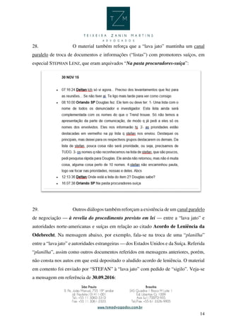 14
28. O material também reforça que a “lava jato” mantinha um canal
paralelo de troca de documentos e informações (“listas”) com promotores suíços, em
especial STEPHAN LENZ, que eram arquivados “Na pasta procuradores-suíça”:
29. Outros diálogos também reforçam a existência de um canal paralelo
de negociação — à revelia do procedimento previsto em lei — entre a “lava jato” e
autoridades norte-americanas e suíças em relação ao citado Acordo de Leniência da
Odebrecht. Na mensagem abaixo, por exemplo, fala-se na troca de uma “planilha”
entre a “lava jato” e autoridades estrangeiras — dos Estados Unidos e da Suíça. Referida
“planilha”, assim como outros documentos referidos em mensagens anteriores, porém,
não consta nos autos em que está depositado o aludido acordo de leniência. O material
em comento foi enviado por “STEFAN” à “lava jato” com pedido de “sigilo”. Veja-se
a mensagem em referência de 30.09.2016:
 